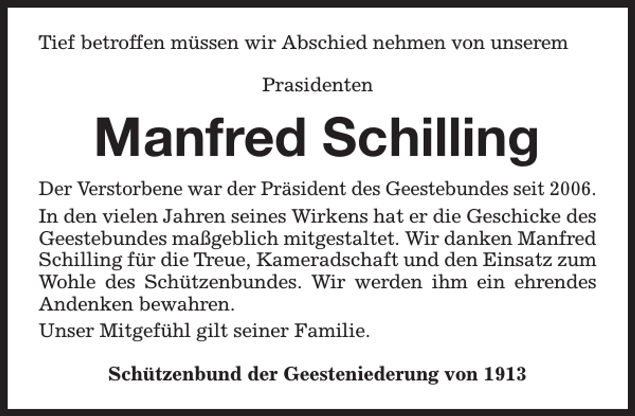 <p>Tief betroffen müssen wir Abschied nehmen von unserem<br />Prasidenten</p><p>Manfred Schilling<br />Der Verstorbene war der Präsident des Geestebundes seit 2006.<br />In den vielen Jahren seines Wirkens hat er die Geschicke des<br />Geestebundes maßgeblich mitgestaltet. Wir danken Manfred<br />Schilling für die Treue, Kameradschaft und den Einsatz zum<br />Wohle des Schützenbundes. Wir werden ihm ein ehrendes<br />Andenken bewahren.<br />Unser Mitgefühl gilt seiner Familie.<br />Schützenbund der Geesteniederung von 1913</p>