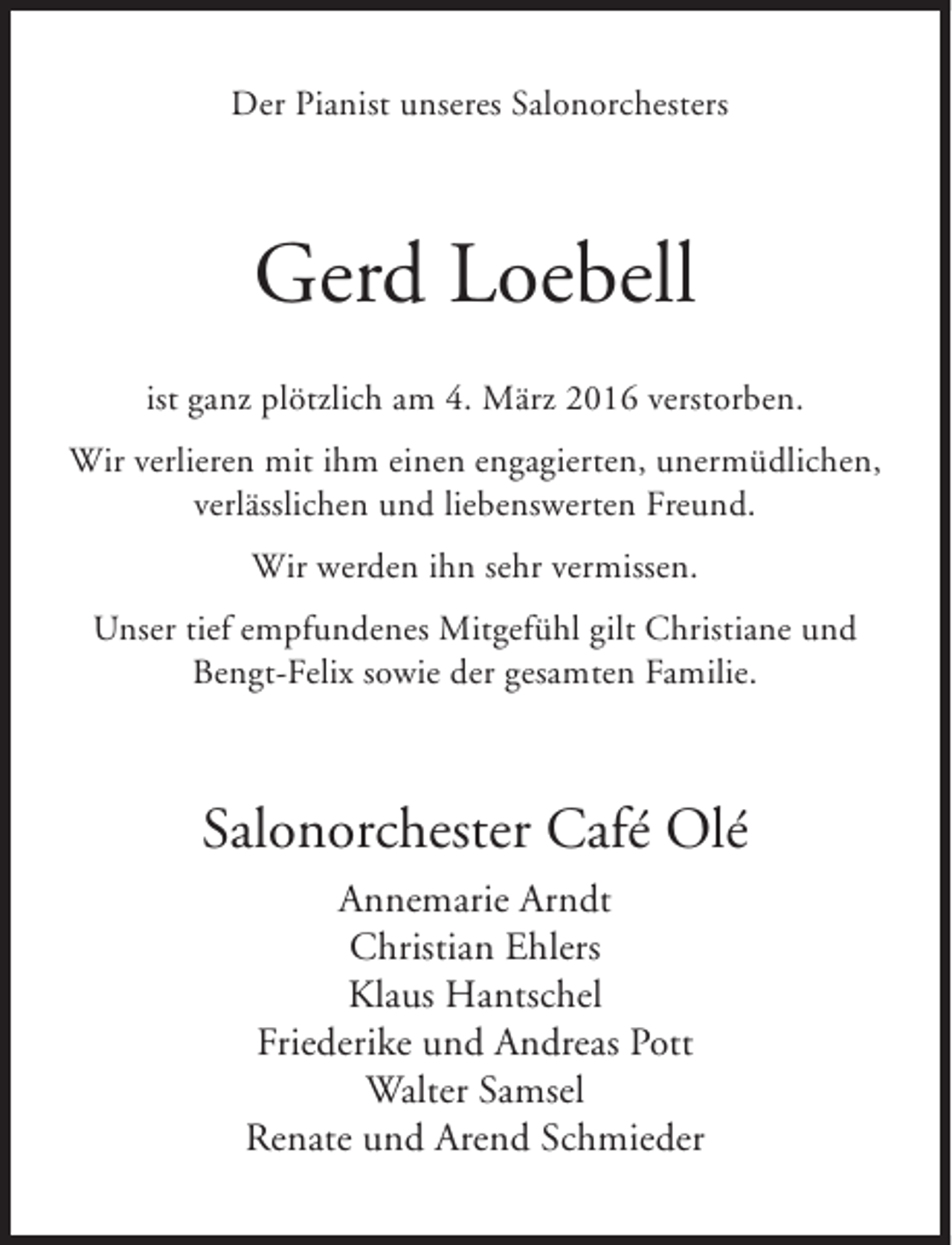 <p>Der Pianist unseres Salonorchesters</p><p>Gerd Loebell<br />ist ganz plötzlich am 4. März 2016 verstorben.<br />Wir verlieren mit ihm einen engagierten, unermüdlichen,<br />verlässlichen und liebenswerten Freund.<br />Wir werden ihn sehr vermissen.<br />Unser tief empfundenes Mitgefühl gilt Christiane und<br />Bengt-Felix sowie der gesamten Familie.</p><p>Salonorchester Café Olé<br />Annemarie Arndt<br />Christian Ehlers<br />Klaus Hantschel<br />Friederike und Andreas Pott<br />Walter Samsel<br />Renate und Arend Schmieder</p>