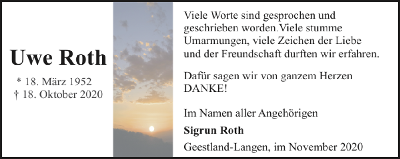 <p>Uwe Roth<br />* 18. März 1952<br />† 18. Oktober 2020</p><p>Viele Worte sind gesprochen und<br />geschrieben worden.Viele stumme<br />Umarmungen, viele Zeichen der Liebe<br />und der Freundschaft durften wir erfahren.<br />Dafür sagen wir von ganzem Herzen<br />DANKE!<br />Im Namen aller Angehörigen<br />Sigrun Roth<br />Geestland-Langen, im November 2020</p>
