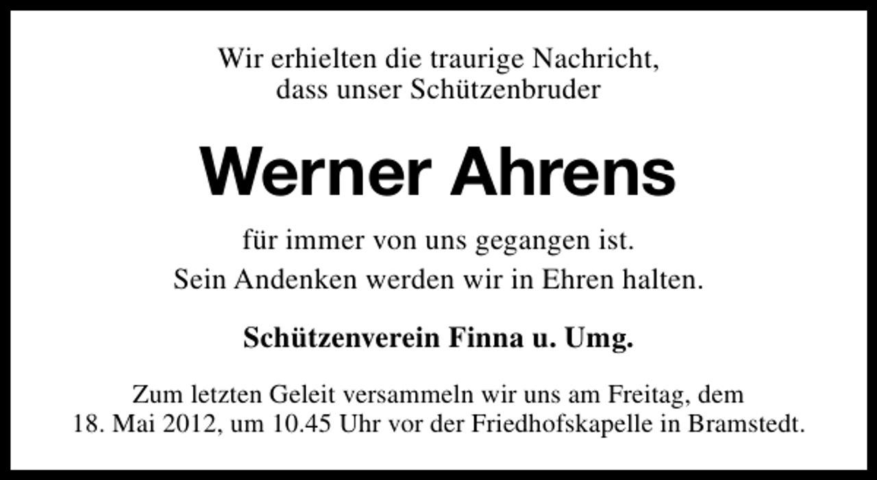 <p>Wir erhielten die traurige Nachricht,<br />dass unser Schützenbruder</p><p>Werner Ahrens<br />für immer von uns gegangen ist.<br />Sein Andenken werden wir in Ehren halten.<br />Schützenverein Finna u. Umg.<br />Zum letzten Geleit versammeln wir uns am Freitag, dem<br />18. Mai 2012, um 10.45 Uhr vor der Friedhofskapelle in Bramstedt.</p>
