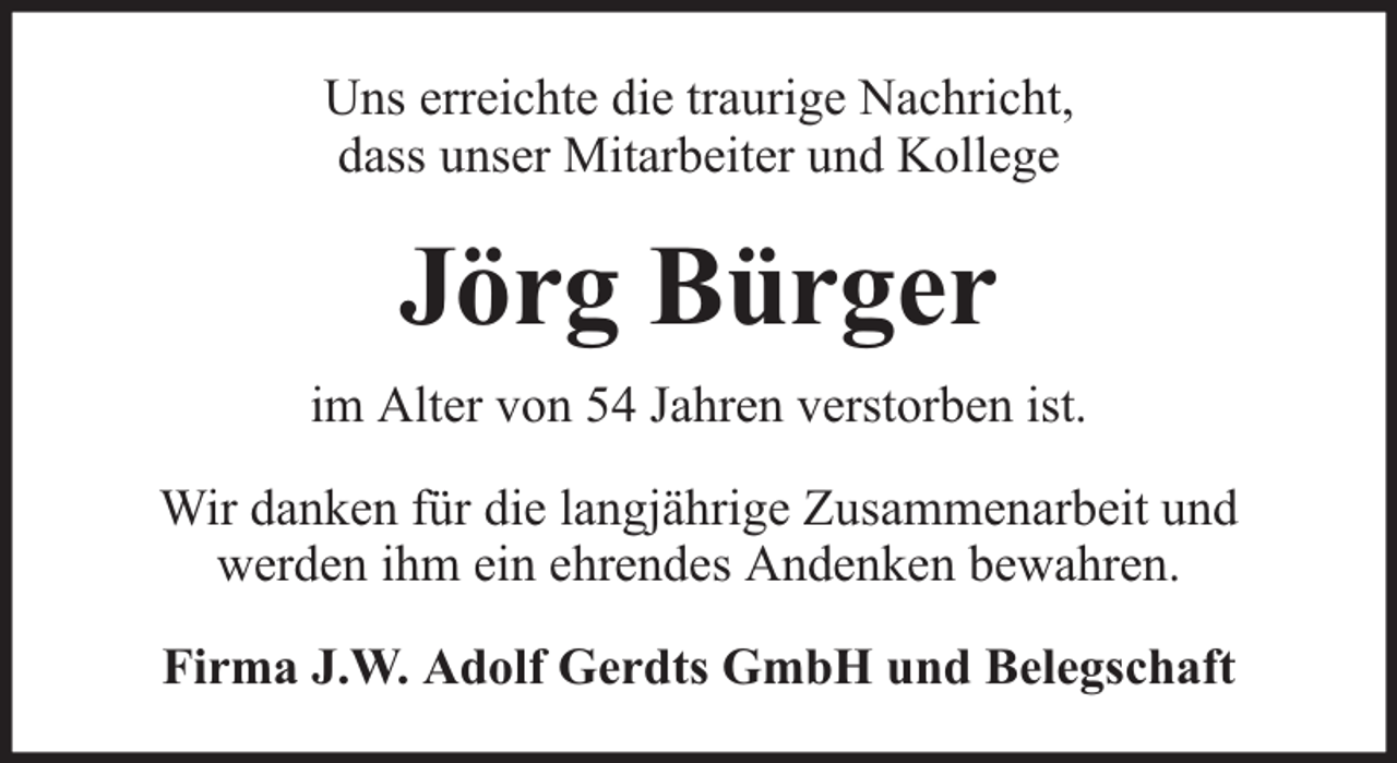 <p>Uns erreichte die traurige Nachricht,<br />dass unser Mitarbeiter und Kollege</p><p>Jörg Bürger<br />im Alter von 54 Jahren verstorben ist.<br />Wir danken für die langjährige Zusammenarbeit und<br />werden ihm ein ehrendes Andenken bewahren.<br />Firma J.W. Adolf Gerdts GmbH und Belegschaft</p>