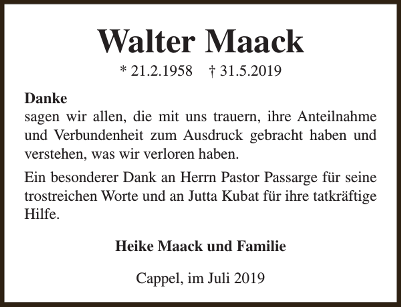 <p>Walter Maack<br />* 21.2.1958</p><p>† 31.5.2019</p><p>Danke<br />sagen wir allen, die mit uns trauern, ihre Anteilnahme<br />und Verbundenheit zum Ausdruck gebracht haben und<br />verstehen, was wir verloren haben.<br />Ein besonderer Dank an Herrn Pastor Passarge für seine<br />trostreichen Worte und an Jutta Kubat für ihre tatkräftige<br />Hilfe.<br />Heike Maack und Familie<br />Cappel, im Juli 2019</p>