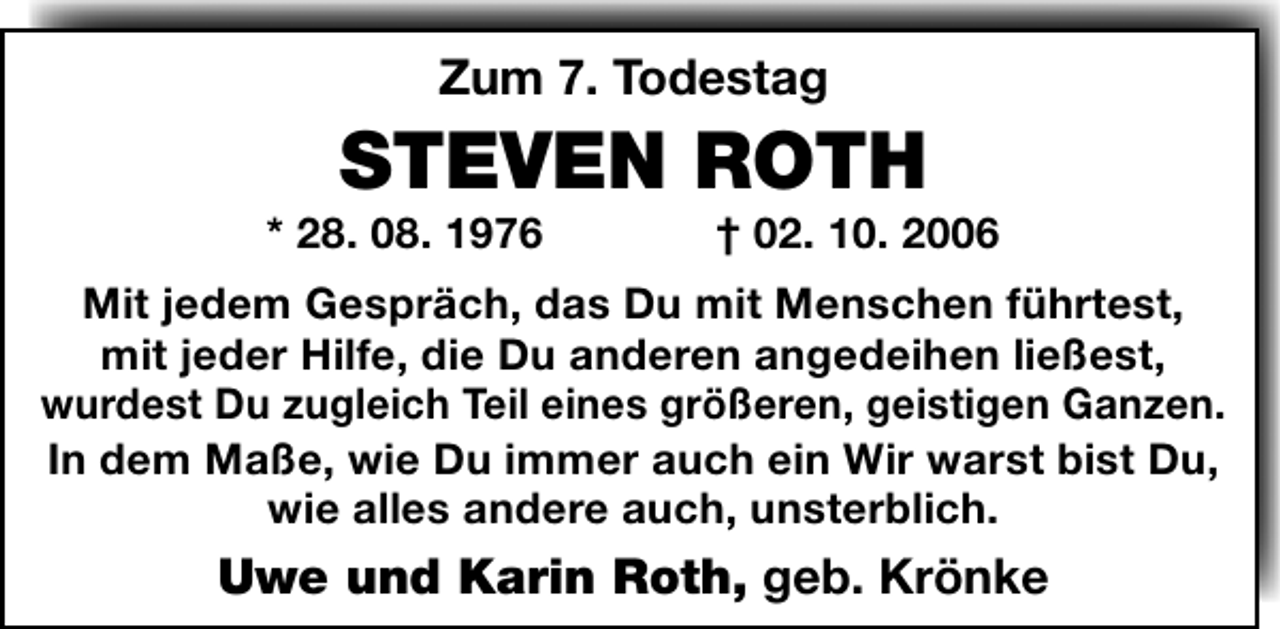<p>Zum 7. Todestag</p><p>STEVEN ROTH</p><p>* 28. 08. 1976</p><p>† 02. 10. 2006</p><p>Mit jedem Gespräch, das Du mit Menschen führtest,<br />mit jeder Hilfe, die Du anderen angedeihen ließest,<br />wurdest Du zugleich Teil eines größeren, geistigen Ganzen.<br />In dem Maße, wie Du immer auch ein Wir warst bist Du,<br />wie alles andere auch, unsterblich.</p><p>Uwe und Karin Roth, geb. Krönke</p>