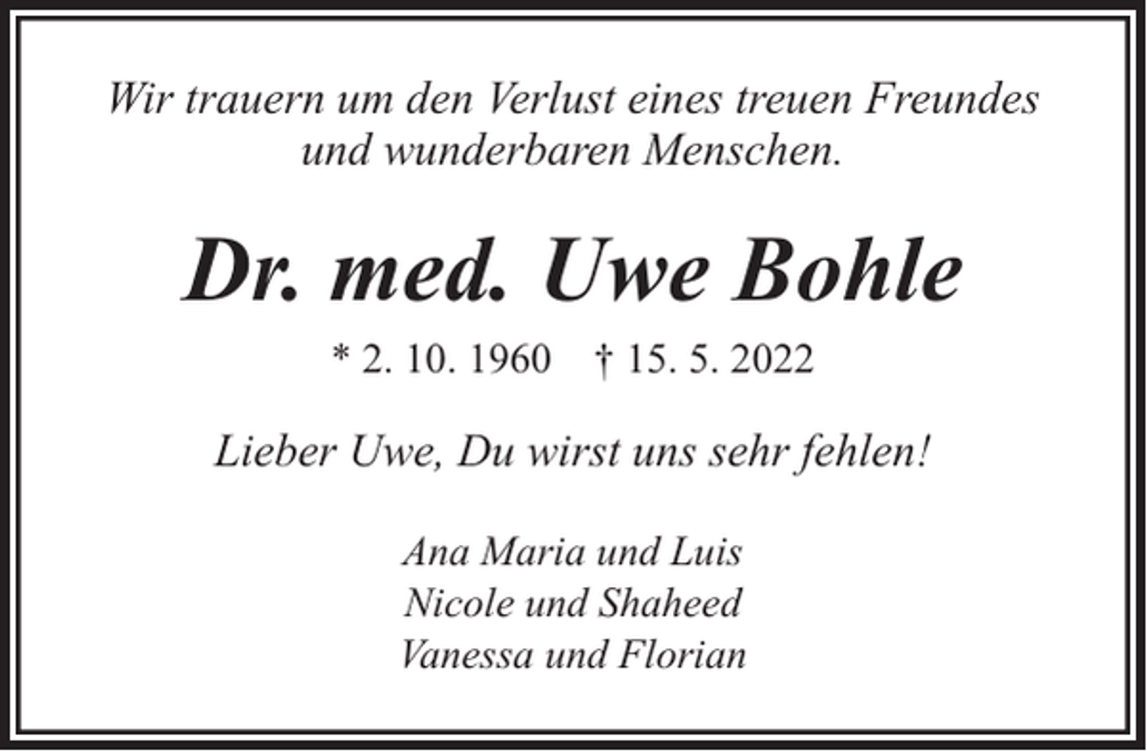 <p>Wir trauern um den Verlust eines treuen Freundes<br />und wunderbaren Menschen.</p><p>Dr. med. Uwe Bohle<br />* 2. 10. 1960 † 15. 5. 2022</p><p>Lieber Uwe, Du wirst uns sehr fehlen!<br />Ana Maria und Luis<br />Nicole und Shaheed<br />Vanessa und Florian</p>