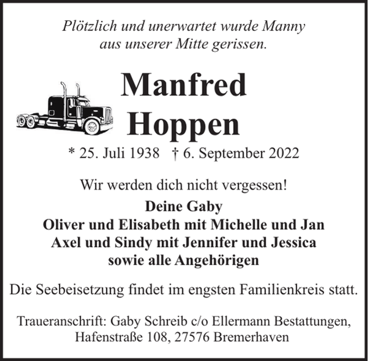 <p>Plötzlich und unerwartet wurde Manny<br />aus unserer Mitte gerissen.</p><p>Manfred<br />Hoppen</p><p>* 25. Juli 1938 † 6. September 2022<br />Wir werden dich nicht vergessen!<br />Deine Gaby<br />Oliver und Elisabeth mit Michelle und Jan<br />Axel und Sindy mit Jennifer und Jessica<br />sowie alle Angehörigen<br />Die Seebeisetzung findet im engsten Familienkreis statt.<br />Traueranschrift: Gaby Schreib c/o Ellermann Bestattungen,<br />Hafenstraße 108, 27576 Bremerhaven</p>