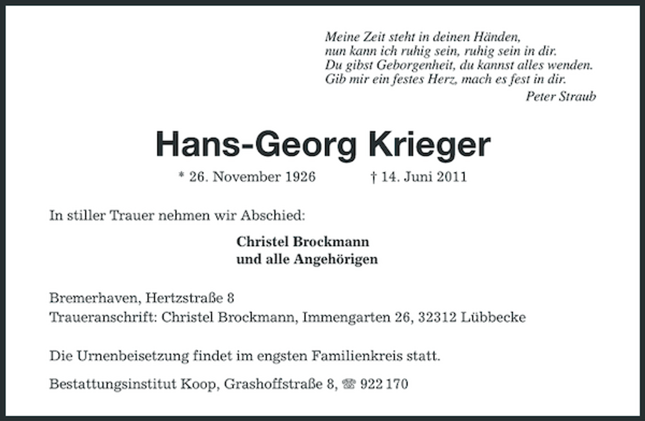 <p>Meine Zeit steht in deinen Händen, nun kann ich ruhig sein, ruhig sein in dir. Du gibst Geborgenheit, du kannst alles wenden. Gib mir ein festes Herz, mach es fest in dir. Peter Straub</p><p>Hans-Georg Krieger<br />* 26. November 1926 In stiller Trauer nehmen wir Abschied: Christel Brockmann und alle Angehörigen Bremerhaven, Hertzstraße 8 Traueranschrift: Christel Brockmann, Immengarten 26, 32312 Lübbecke Die Urnenbeisetzung findet im engsten Familienkreis statt. Bestattungsinstitut Koop, Grashoffstraße 8, 922 170 † 14. Juni 2011</p>