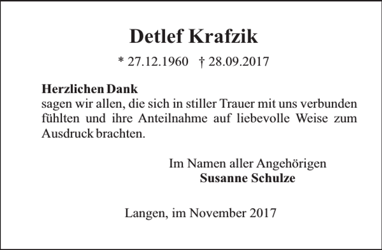 <p>Detlef Krafzik<br />* 27.12.1960 † 28.09.2017<br />Herzlichen Dank<br />sagen wir allen, die sich in stiller Trauer mit uns verbunden<br />fühlten und ihre Anteilnahme auf liebevolle Weise zum<br />Ausdruck brachten.<br />Im Namen aller Angehörigen<br />Susanne Schulze<br />Langen, im November 2017</p>