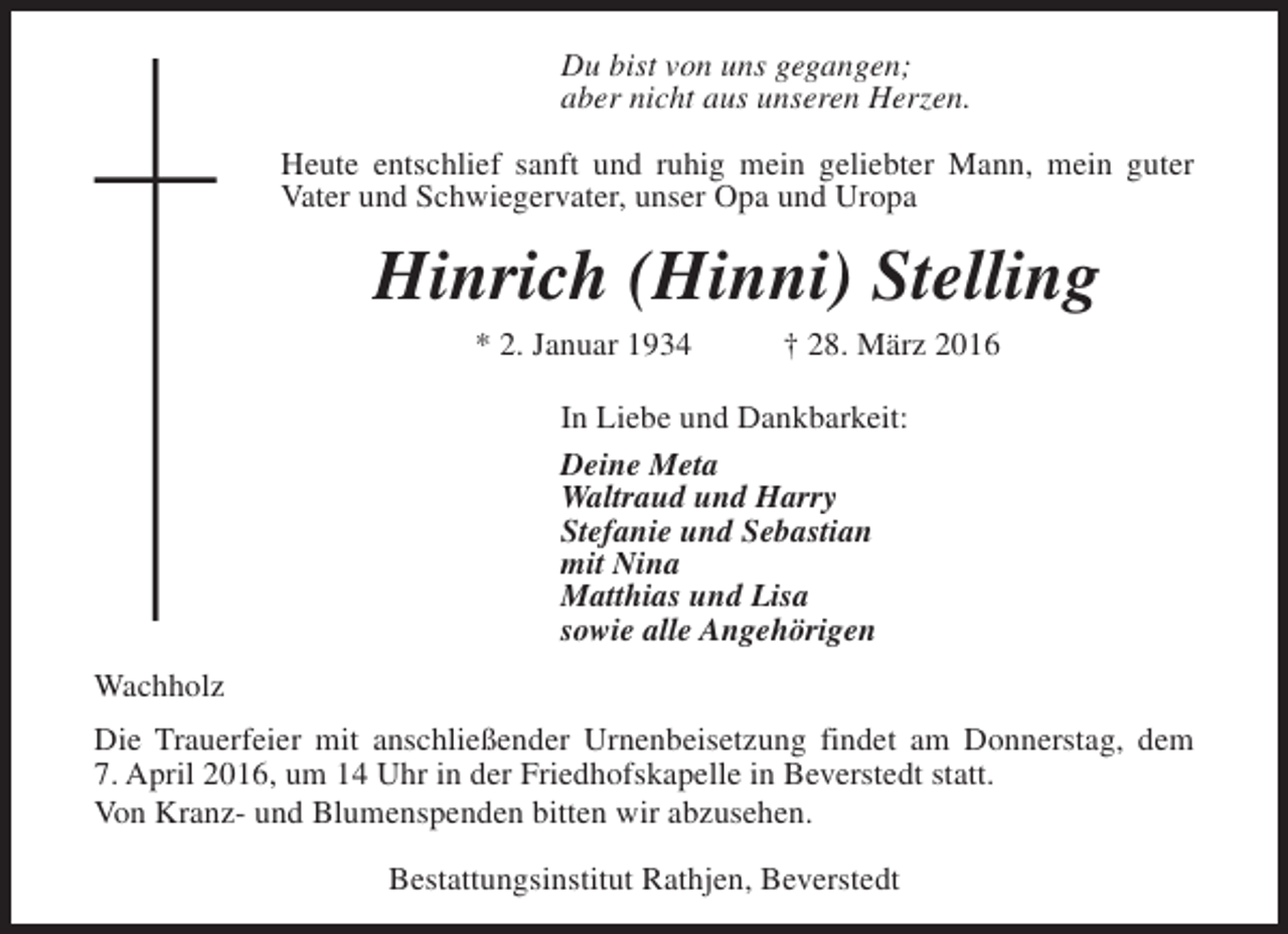 <p>Du bist von uns gegangen;<br />aber nicht aus unseren Herzen.<br />Heute entschlief sanft und ruhig mein geliebter Mann, mein guter<br />Vater und Schwiegervater, unser Opa und Uropa</p><p>Hinrich (Hinni) Stelling<br />* 2. Januar 1934</p><p>† 28. März 2016</p><p>In Liebe und Dankbarkeit:<br />Deine Meta<br />Waltraud und Harry<br />Stefanie und Sebastian<br />mit Nina<br />Matthias und Lisa<br />sowie alle Angehörigen<br />Wachholz<br />Die Trauerfeier mit anschließender Urnenbeisetzung findet am Donnerstag, dem<br />7. April 2016, um 14 Uhr in der Friedhofskapelle in Beverstedt statt.<br />Von Kranz- und Blumenspenden bitten wir abzusehen.<br />Bestattungsinstitut Rathjen, Beverstedt</p>