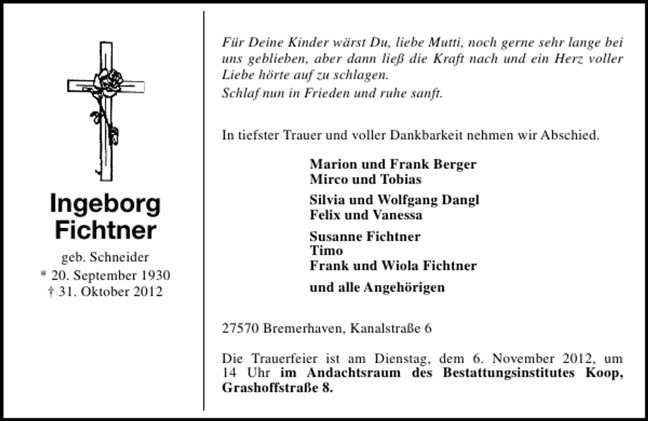 <p>Für Deine Kinder wärst Du, liebe Mutti, noch gerne sehr lange bei<br />uns geblieben, aber dann ließ die Kraft nach und ein Herz voller<br />Liebe hörte auf zu schlagen.<br />Schlaf nun in Frieden und ruhe sanft.<br />In tiefster Trauer und voller Dankbarkeit nehmen wir Abschied.</p><p>Ingeborg<br />Fichtner</p><p>geb. Schneider<br />* 20. September 1930<br />† 31. Oktober 2012</p><p>Marion und Frank Berger<br />Mirco und Tobias<br />Silvia und Wolfgang Dangl<br />Felix und Vanessa<br />Susanne Fichtner<br />Timo<br />Frank und Wiola Fichtner<br />und alle Angehörigen<br />27570 Bremerhaven, Kanalstraße 6<br />Die Trauerfeier ist am Dienstag, dem 6. November 2012, um<br />14 Uhr im Andachtsraum des Bestattungsinstitutes Koop,<br />Grashoffstraße 8.</p>