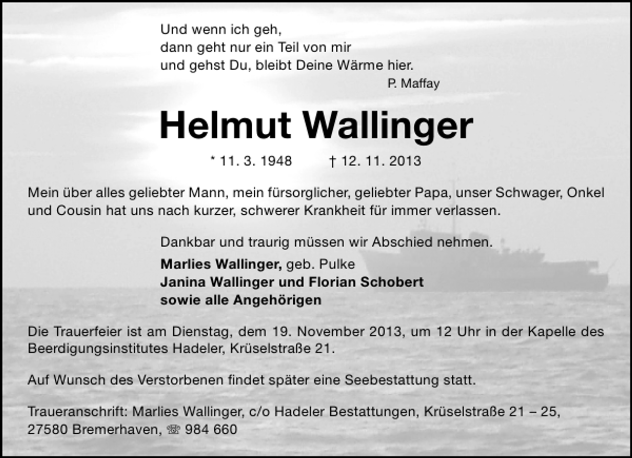 <p>Und wenn ich geh,<br />dann geht nur ein Teil von mir<br />und gehst Du, bleibt Deine Wärme hier.<br />P. Maffay</p><p>Helmut Wallinger<br />* 11. 3. 1948</p><p>† 12. 11. 2013</p><p>Mein über alles geliebter Mann, mein fürsorglicher, geliebter Papa, unser Schwager, Onkel<br />und Cousin hat uns nach kurzer, schwerer Krankheit für immer verlassen.<br />Dankbar und traurig müssen wir Abschied nehmen.<br />Marlies Wallinger, geb. Pulke<br />Janina Wallinger und Florian Schobert<br />sowie alle Angehörigen<br />Die Trauerfeier ist am Dienstag, dem 19. November 2013, um 12 Uhr in der Kapelle des<br />Beerdigungsinstitutes Hadeler, Krüselstraße 21.<br />Auf Wunsch des Verstorbenen ﬁndet später eine Seebestattung statt.<br />Traueranschrift: Marlies Wallinger, c/o Hadeler Bestattungen, Krüselstraße 21 – 25,<br />27580 Bremerhaven,  984 660</p>