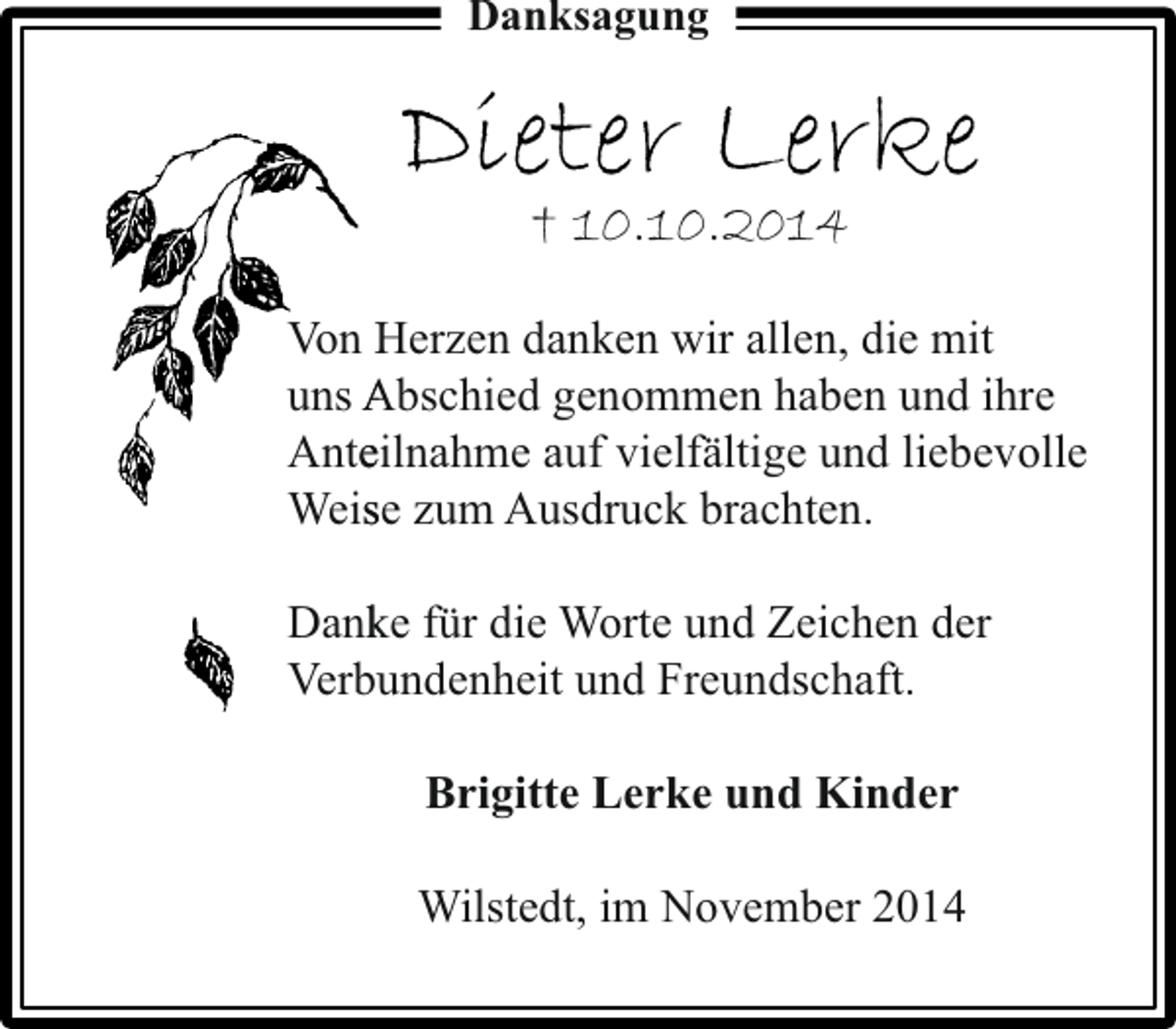 <p>Danksagung</p><p>Dieter Lerke<br />† 10.10.2014</p><p>Von Herzen danken wir allen, die mit<br />H<br />uns Abschied genommen haben und ihre<br />A<br />eilnahme auf vielfältige und liebevolle<br />Ante<br />se<br />Weis zum Ausdruck brachten.<br />Dank für die Worte und Zeichen der<br />ke<br />Verbu<br />undenheit und Freundschaft.<br />Brigitte Lerke und Kinder<br />Wilstedt, im November 2014</p>