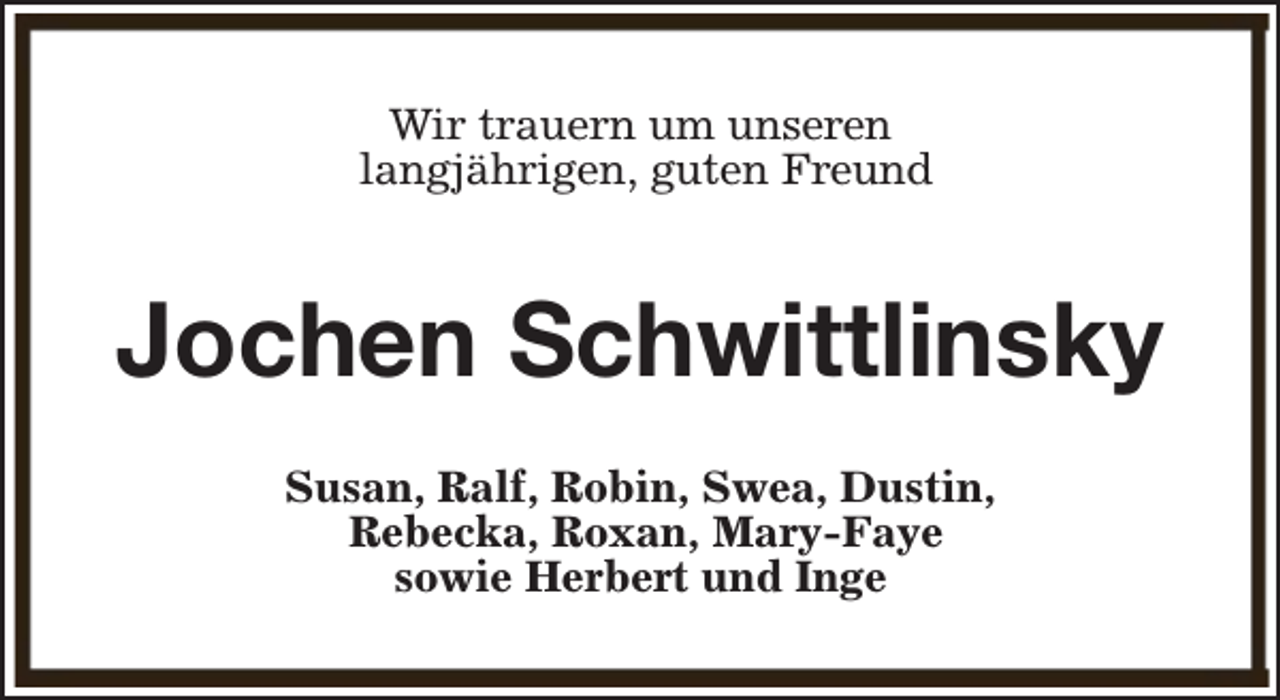 <p>Wir trauern um unseren<br />langjährigen, guten Freund</p><p>Jochen Schwittlinsky<br />Susan, Ralf, Robin, Swea, Dustin,<br />Rebecka, Roxan, Mary-Faye<br />sowie Herbert und Inge</p>