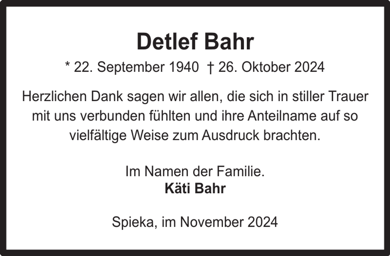 <p>Detlef Bahr<br />* 22. September 1940 † 26. Oktober 2024<br />Herzlichen Dank sagen wir allen, die sich in stiller Trauer<br />mit uns verbunden fühlten und ihre Anteilname auf so<br />vielfältige Weise zum Ausdruck brachten.<br />Im Namen der Familie.<br />Käti Bahr<br />Spieka, im November 2024</p>