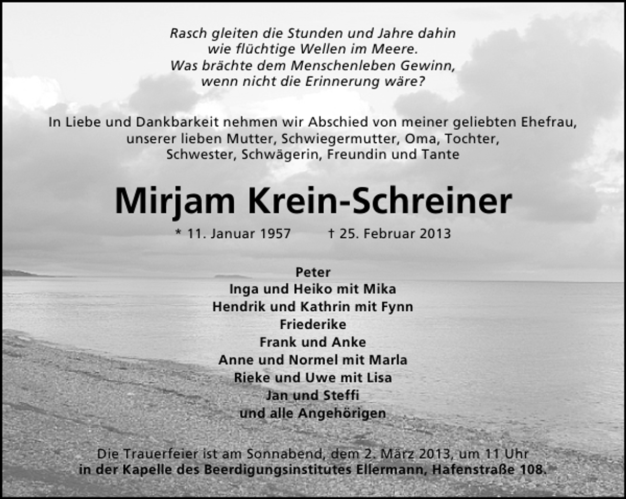 <p>Rasch gleiten die Stunden und Jahre dahin<br />wie ﬂüchtige Wellen im Meere.<br />Was brächte dem Menschenleben Gewinn,<br />wenn nicht die Erinnerung wäre?<br />In Liebe und Dankbarkeit nehmen wir Abschied von meiner geliebten Ehefrau,<br />unserer lieben Mutter, Schwiegermutter, Oma, Tochter,<br />Schwester, Schwägerin, Freundin und Tante</p><p>Mirjam Krein-Schreiner<br />* 11. Januar 1957</p><p>† 25. Februar 2013</p><p>Peter<br />Inga und Heiko mit Mika<br />Hendrik und Kathrin mit Fynn<br />Friederike<br />Frank und Anke<br />Anne und Normel mit Marla<br />Rieke und Uwe mit Lisa<br />Jan und Stefﬁ<br />und alle Angehörigen<br />Die Trauerfeier ist am Sonnabend, dem 2. März 2013, um 11 Uhr<br />in der Kapelle des Beerdigungsinstitutes Ellermann, Hafenstraße 108.</p>