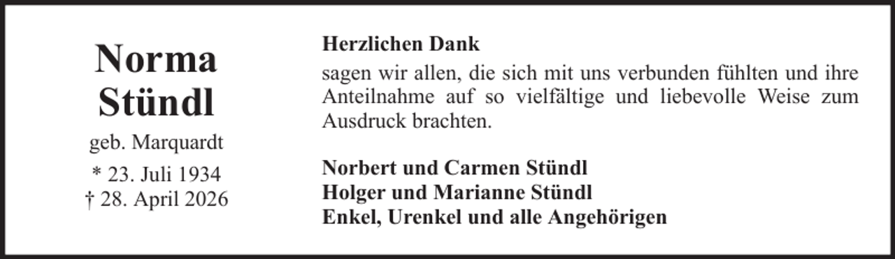 <p>Norma<br />Stündl<br />geb. Marquardt<br />* 23. Juli 1934<br />† 28. April 2026</p>
<p>Herzlichen Dank<br />sagen wir allen, die sich mit uns verbunden fühlten und ihre<br />Anteilnahme auf so vielfältige und liebevolle Weise zum<br />Ausdruck brachten.<br />Norbert und Carmen Stündl<br />Holger und Marianne Stündl<br />Enkel, Urenkel und alle Angehörigen</p>
