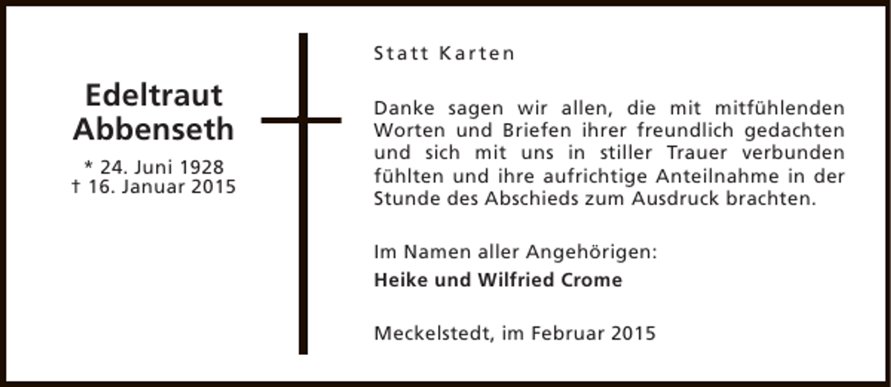 <p>Statt Karten</p><p>Edeltraut<br />Abbenseth<br />* 24. Juni 1928<br />† 16. Januar 2015</p><p>Danke sagen wir allen, die mit mitfühlenden<br />Worten und Briefen ihrer freundlich gedachten<br />und sich mit uns in stiller Trauer verbunden<br />fühlten und ihre aufrichtige Anteilnahme in der<br />Stunde des Abschieds zum Ausdruck brachten.<br />Im Namen aller Angehörigen:<br />Heike und Wilfried Crome<br />Meckelstedt, im Februar 2015</p>