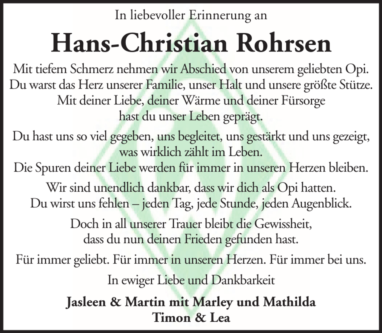 <p>In liebevoller Erinnerung an</p><p>Hans-Christian Rohrsen<br />Mit tiefem Schmerz nehmen wir Abschied von unserem geliebten Opi.<br />Du warst das Herz unserer Familie, unser Halt und unsere größte Stütze.<br />Mit deiner Liebe, deiner Wärme und deiner Fürsorge<br />hast du unser Leben geprägt.<br />Du hast uns so viel gegeben, uns begleitet, uns gestärkt und uns gezeigt,<br />was wirklich zählt im Leben.<br />Die Spuren deiner Liebe werden für immer in unseren Herzen bleiben.<br />Wir sind unendlich dankbar, dass wir dich als Opi hatten.<br />Du wirst uns fehlen – jeden Tag, jede Stunde, jeden Augenblick.<br />Doch in all unserer Trauer bleibt die Gewissheit,<br />dass du nun deinen Frieden gefunden hast.<br />Für immer geliebt. Für immer in unseren Herzen. Für immer bei uns.<br />In ewiger Liebe und Dankbarkeit<br />Jasleen &amp; Martin mit Marley und Mathilda<br />Timon &amp; Lea</p>