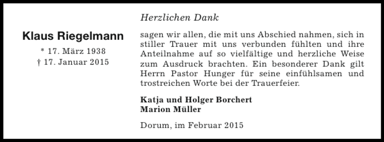 <p>Herzlichen Dank</p><p>Klaus Riegelmann<br />* 17. März 1938<br />† 17. Januar 2015</p><p>sagen wir allen, die mit uns Abschied nahmen, sich in<br />stiller Trauer mit uns verbunden fühlten und ihre<br />Anteilnahme auf so vielfältige und herzliche Weise<br />zum Ausdruck brachten. Ein besonderer Dank gilt<br />Herrn Pastor Hunger für seine einfühlsamen und<br />trostreichen Worte bei der Trauerfeier.<br />Katja und Holger Borchert<br />Marion Müller<br />Dorum, im Februar 2015</p>