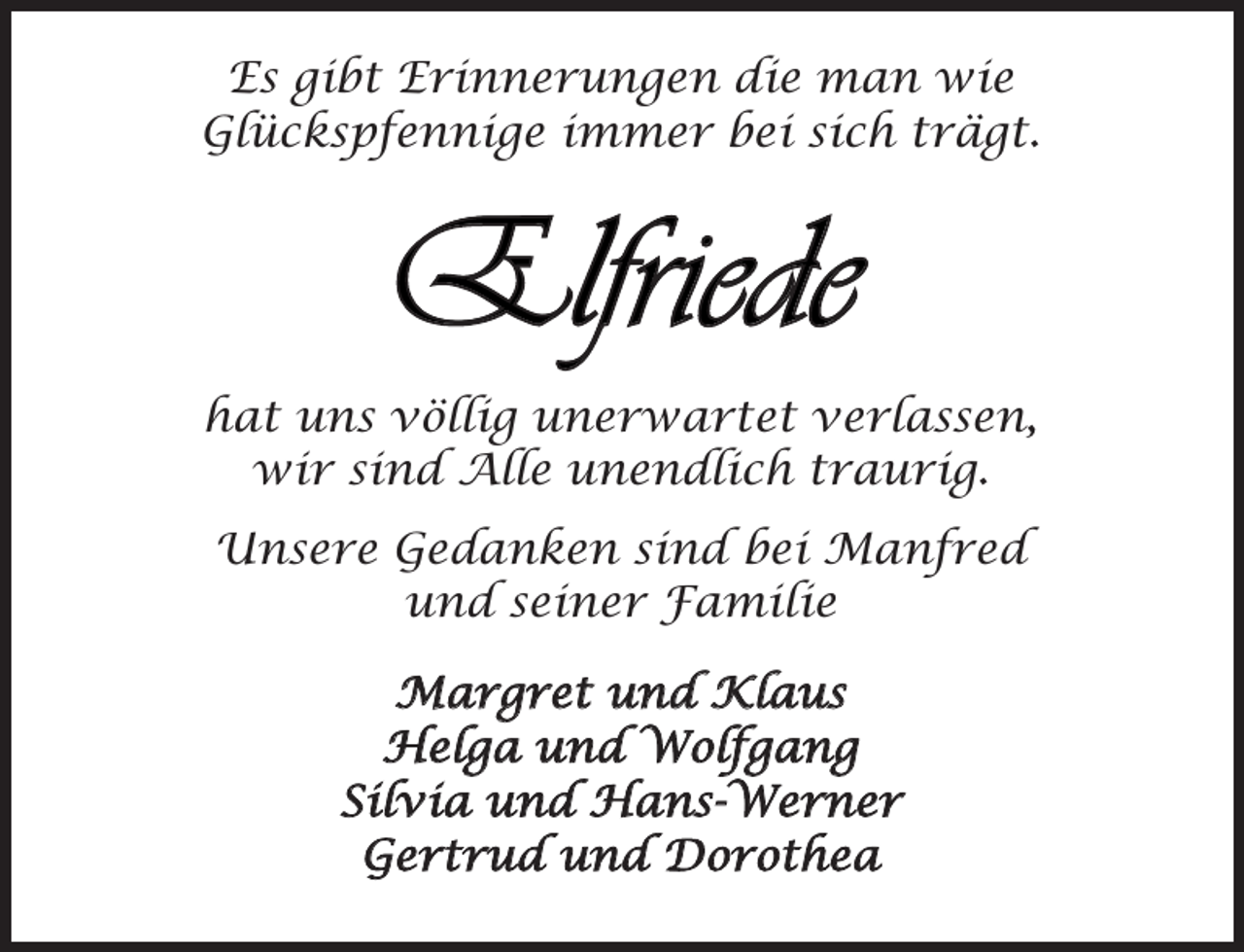 <p>Es gibt Erinnerungen die man wie<br />Glückspfennige immer bei sich trägt.</p><p>Elfriede<br />hat uns völlig unerwartet verlassen,<br />wir sind Alle unendlich traurig.<br />Unsere Gedanken sind bei Manfred<br />und seiner Familie<br />Margret und Klaus<br />Helga und Wolfgang<br />Silvia und Hans-Werner<br />Gertrud und Dorothea</p>
