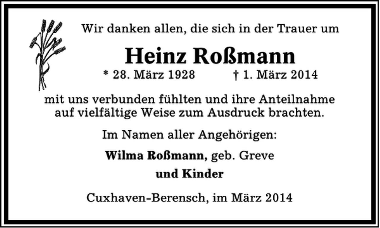 <p>Wir danken allen, die sich in der Trauer um</p><p>Heinz Roßmann</p><p>* 28. März 1928</p><p>† 1. März 2014</p><p>mit uns verbunden fühlten und ihre Anteilnahme<br />auf vielfältige Weise zum Ausdruck brachten.<br />Im Namen aller Angehörigen:<br />Wilma Roßmann, geb. Greve<br />und Kinder<br />Cuxhaven-Berensch, im März 2014</p>