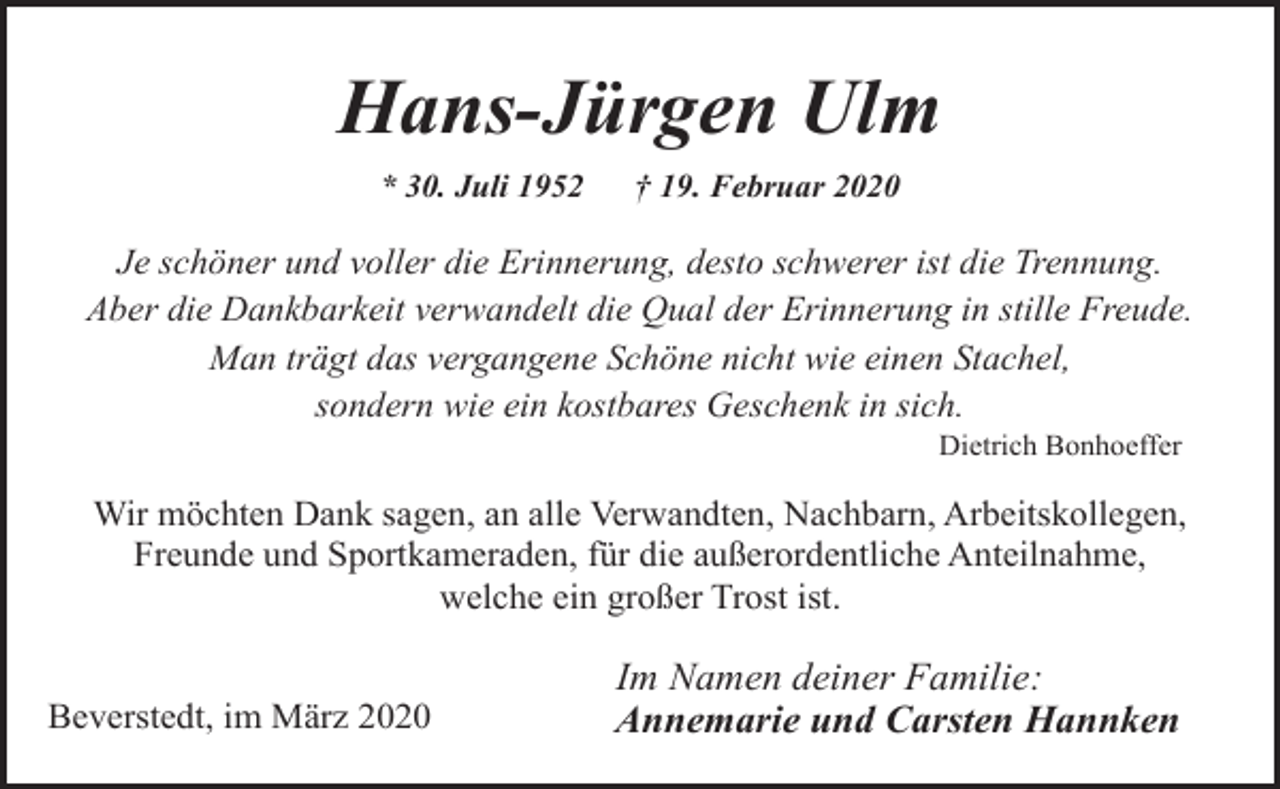 <p>Hans-Jürgen Ulm<br />* 30. Juli 1952</p><p>† 19. Februar 2020</p><p>Je schöner und voller die Erinnerung, desto schwerer ist die Trennung.<br />Aber die Dankbarkeit verwandelt die Qual der Erinnerung in stille Freude.<br />Man trägt das vergangene Schöne nicht wie einen Stachel,<br />sondern wie ein kostbares Geschenk in sich.<br />Dietrich Bonhoeffer</p><p>Wir möchten Dank sagen, an alle Verwandten, Nachbarn, Arbeitskollegen,<br />Freunde und Sportkameraden, für die außerordentliche Anteilnahme,<br />welche ein großer Trost ist.<br />Beverstedt, im März 2020</p><p>Im Namen deiner Familie:<br />Annemarie und Carsten Hannken</p>