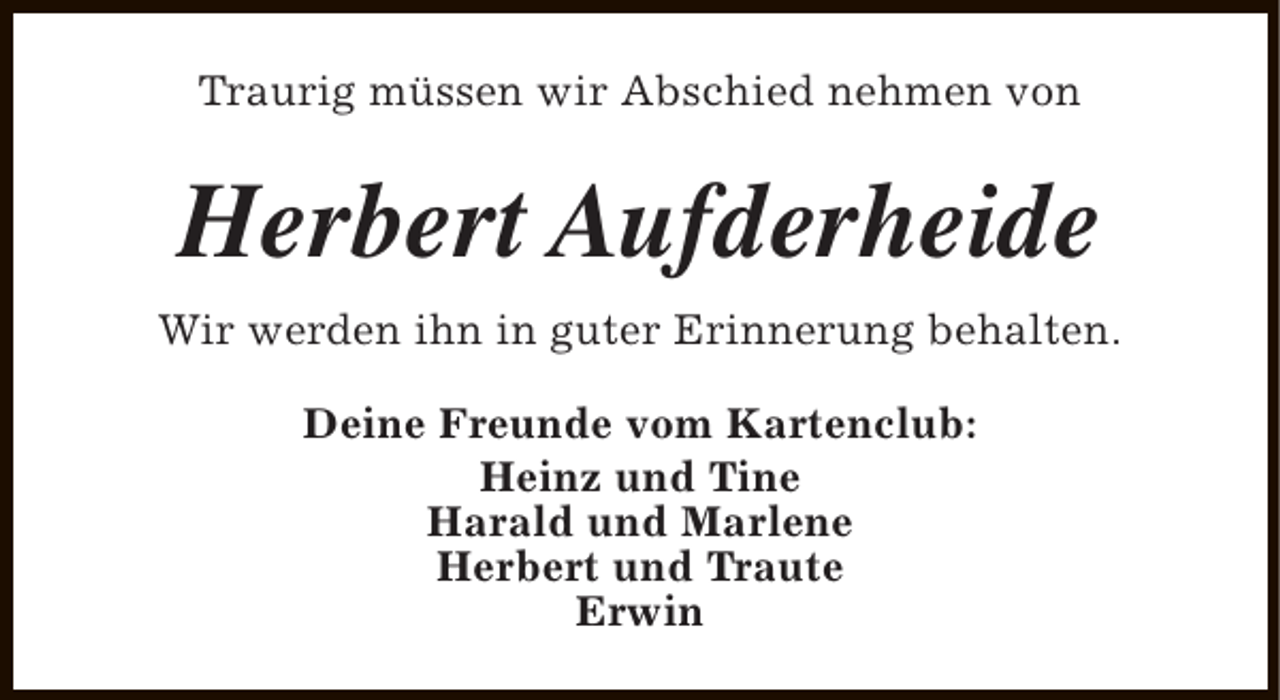 <p>Traurig müssen wir Abschied nehmen von</p><p>Herbert Aufderheide<br />Wir werden ihn in guter Erinnerung behalten.<br />Deine Freunde vom Kartenclub:<br />Heinz und Tine<br />Harald und Marlene<br />Herbert und Traute<br />Erwin</p>