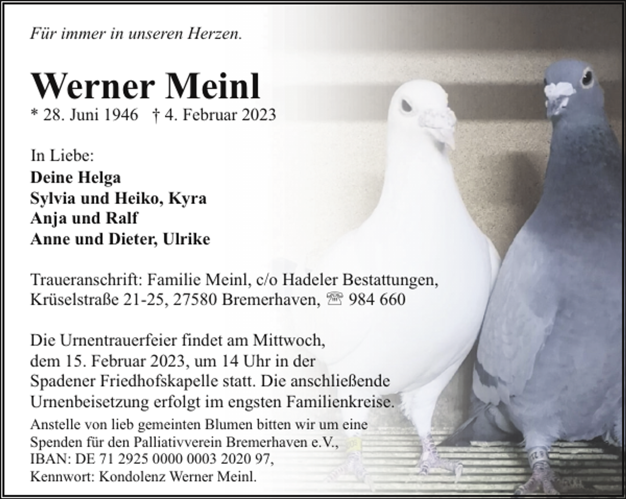 <p>Für immer in unseren Herzen.</p><p>Werner Meinl</p><p>* 28. Juni 1946 † 4. Februar 2023<br />In Liebe:<br />Deine Helga<br />Sylvia und Heiko, Kyra<br />Anja und Ralf<br />Anne und Dieter, Ulrike<br />Traueranschrift: Familie Meinl, c/o Hadeler Bestattungen,<br />Krüselstraße 21-25, 27580 Bremerhaven, ' 984 660<br />Die Urnentrauerfeier findet am Mittwoch,<br />dem 15. Februar 2023, um 14 Uhr in der<br />Spadener Friedhofskapelle statt. Die anschließende<br />Urnenbeisetzung erfolgt im engsten Familienkreise.<br />Anstelle von lieb gemeinten Blumen bitten wir um eine<br />Spenden für den Palliativverein Bremerhaven e.V.,<br />IBAN: DE 71 2925 03 2020 97,<br />Kennwort: Kondolenz Werner Meinl.</p>