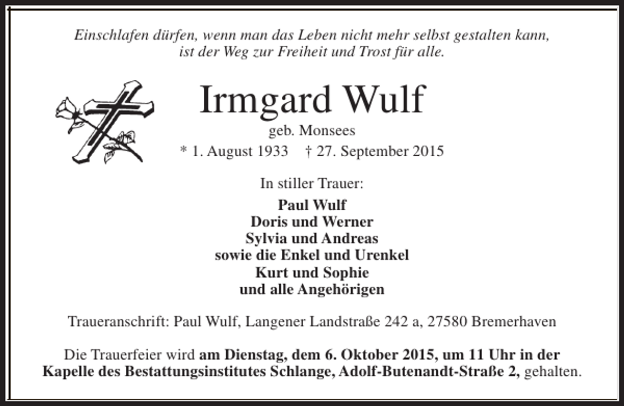 <p>Einschlafen dürfen, wenn man das Leben nicht mehr selbst gestalten kann,<br />ist der Weg zur Freiheit und Trost für alle.</p><p>Irmgard Wulf</p><p>geb. Monsees<br />* 1. August 1933 † 27. September 2015<br />In stiller Trauer:<br />Paul Wulf<br />Doris und Werner<br />Sylvia und Andreas<br />sowie die Enkel und Urenkel<br />Kurt und Sophie<br />und alle Angehörigen<br />Traueranschrift: Paul Wulf, Langener Landstraße 242 a, 27580 Bremerhaven<br />Die Trauerfeier wird am Dienstag, dem 6. Oktober 2015, um 11 Uhr in der<br />Kapelle des Bestattungsinstitutes Schlange, Adolf-Butenandt-Straße 2, gehalten.</p>