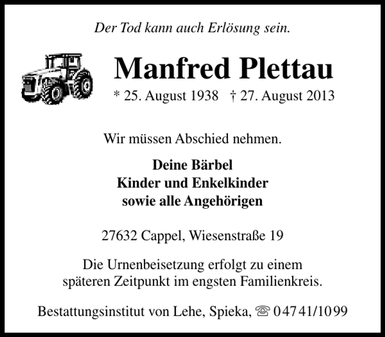 <p>Der Tod kann auch Erlösung sein.</p>
<p>Manfred Plettau</p>
<p>* 25. August 1938 † 27. August 2013<br />Wir müssen Abschied nehmen.<br />Deine Bärbel<br />Kinder und Enkelkinder<br />sowie alle Angehörigen<br />27632 Cappel, Wiesenstraße 19<br />Die Urnenbeisetzung erfolgt zu einem<br />späteren Zeitpunkt im engsten Familienkreis.<br />Bestattungsinstitut von Lehe, Spieka,  0 47 41/10 99</p>