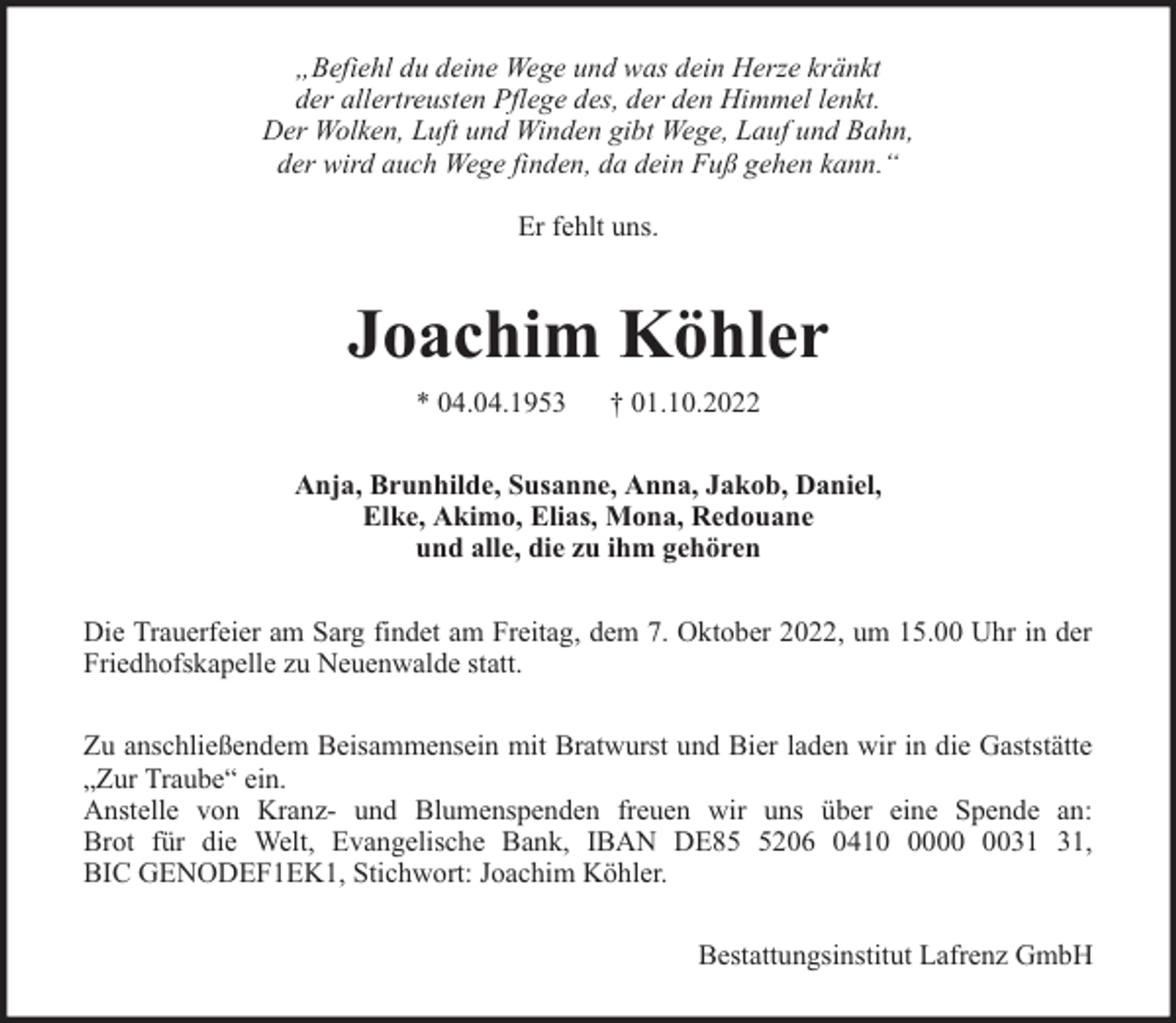 <p>„Befiehl du deine Wege und was dein Herze kränkt<br />der allertreusten Pflege des, der den Himmel lenkt.<br />Der Wolken, Luft und Winden gibt Wege, Lauf und Bahn,<br />der wird auch Wege finden, da dein Fuß gehen kann.“<br />Er fehlt uns.</p><p>Joachim Köhler<br />* 04.04.1953</p><p>† 01.10.2022</p><p>Anja, Brunhilde, Susanne, Anna, Jakob, Daniel,<br />Elke, Akimo, Elias, Mona, Redouane<br />und alle, die zu ihm gehören<br />Die Trauerfeier am Sarg findet am Freitag, dem 7. Oktober 2022, um 15.00 Uhr in der<br />Friedhofskapelle zu Neuenwalde statt.<br />Zu anschließendem Beisammensein mit Bratwurst und Bier laden wir in die Gaststätte<br />„Zur Traube“ ein.<br />Anstelle von Kranz- und Blumenspenden freuen wir uns über eine Spende an:<br />Brot für die Welt, Evangelische Bank, IBAN DE8206 0410,<br />BIC GENODEF1EK1, Stichwort: Joachim Köhler.<br />Bestattungsinstitut Lafrenz GmbH</p>