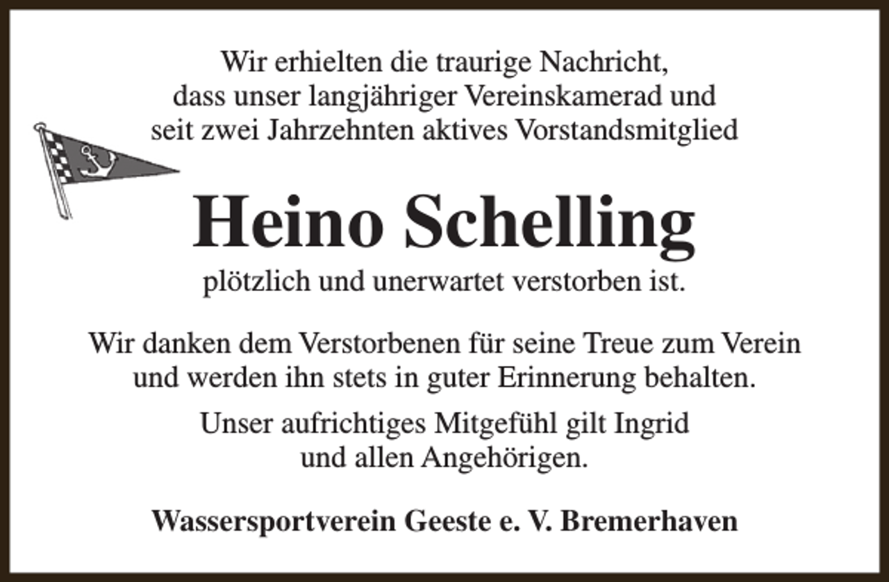 <p>Wir erhielten die traurige Nachricht,<br />dass unser langjähriger Vereinskamerad und<br />seit zwei Jahrzehnten aktives Vorstandsmitglied</p><p>Heino Schelling<br />plötzlich und unerwartet verstorben ist.</p><p>Wir danken dem Verstorbenen für seine Treue zum Verein<br />und werden ihn stets in guter Erinnerung behalten.<br />Unser aufrichtiges Mitgefühl gilt Ingrid<br />und allen Angehörigen.<br />Wassersportverein Geeste e. V. Bremerhaven</p>