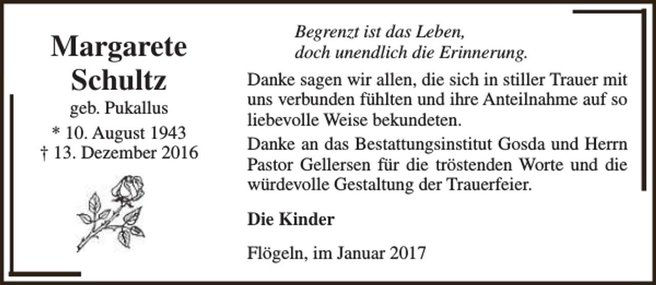 <p>Margarete<br />Schultz</p><p>geb. Pukallus<br />* 10. August 1943<br />† 13. Dezember 2016</p><p>Begrenzt ist das Leben,<br />doch unendlich die Erinnerung.<br />Danke sagen wir allen, die sich in stiller Trauer mit<br />uns verbunden fühlten und ihre Anteilnahme auf so<br />liebevolle Weise bekundeten.<br />Danke an das Bestattungsinstitut Gosda und Herrn<br />Pastor Gellersen für die tröstenden Worte und die<br />würdevolle Gestaltung der Trauerfeier.<br />Die Kinder<br />Flögeln, im Januar 2017</p>