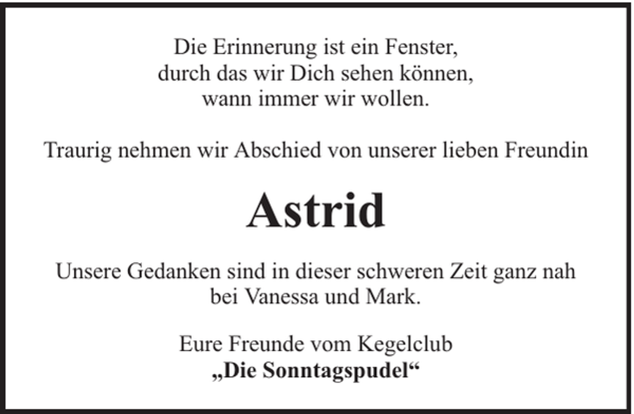 <p>Die Erinnerung ist ein Fenster,<br />durch das wir Dich sehen können,<br />wann immer wir wollen.<br />Traurig nehmen wir Abschied von unserer lieben Freundin</p><p>Astrid<br />Unsere Gedanken sind in dieser schweren Zeit ganz nah<br />bei Vanessa und Mark.<br />Eure Freunde vom Kegelclub<br />„Die Sonntagspudel“</p>