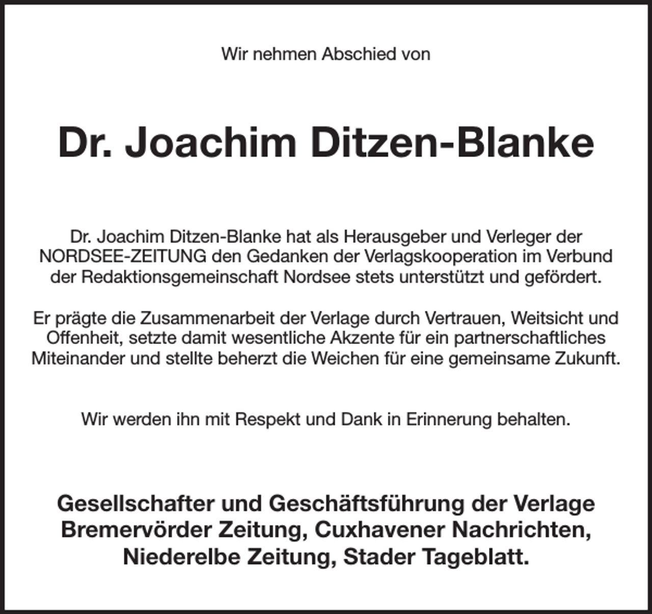 <p>Wir nehmen Abschied von</p><p>Dr. Joachim Ditzen-Blanke<br />Dr. Joachim Ditzen-Blanke hat als Herausgeber und Verleger der<br />NORDSEE-ZEITUNG den Gedanken der Verlagskooperation im Verbund<br />der Redaktionsgemeinschaft Nordsee stets unterstützt und gefördert.<br />Er prägte die Zusammenarbeit der Verlage durch Vertrauen, Weitsicht und<br />Offenheit, setzte damit wesentliche Akzente für ein partnerschaftliches<br />Miteinander und stellte beherzt die Weichen für eine gemeinsame Zukunft.<br />Wir werden ihn mit Respekt und Dank in Erinnerung behalten.</p><p>Gesellschafter und Geschäftsführung der Verlage<br />Bremervörder Zeitung, Cuxhavener Nachrichten,<br />Niederelbe Zeitung, Stader Tageblatt.</p>