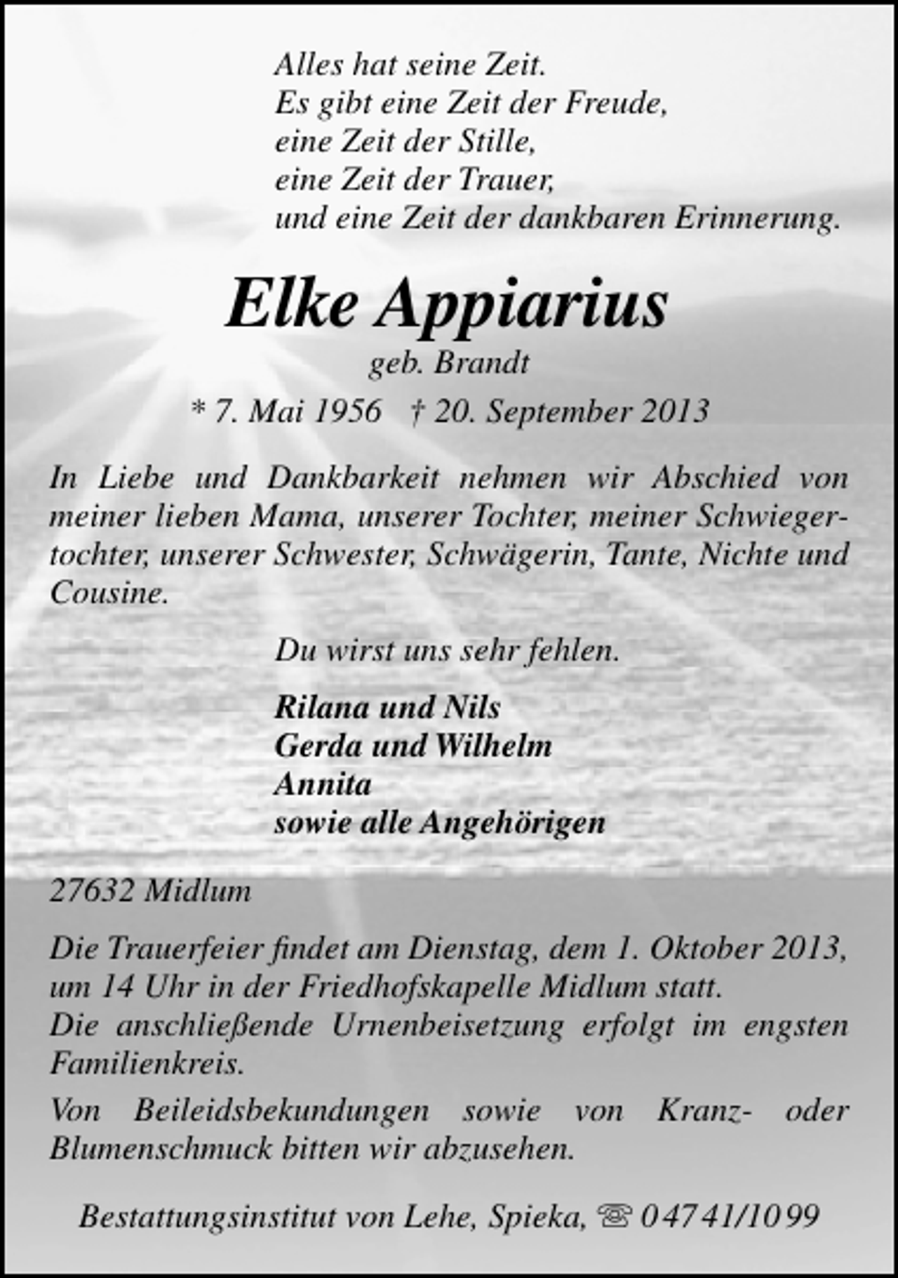 <p>Alles hat seine Zeit.<br />Es gibt eine Zeit der Freude,<br />eine Zeit der Stille,<br />eine Zeit der Trauer,<br />und eine Zeit der dankbaren Erinnerung.</p><p>Elke Appiarius</p><p>geb. Brandt<br />* 7. Mai 1956 † 20. September 2013<br />In Liebe und Dankbarkeit nehmen wir Abschied von<br />meiner lieben Mama, unserer Tochter, meiner Schwiegertochter, unserer Schwester, Schwägerin, Tante, Nichte und<br />Cousine.<br />Du wirst uns sehr fehlen.<br />Rilana und Nils<br />Gerda und Wilhelm<br />Annita<br />sowie alle Angehörigen<br />27632 Midlum<br />Die Trauerfeier ﬁndet am Dienstag, dem 1. Oktober 2013,<br />um 14 Uhr in der Friedhofskapelle Midlum statt.<br />Die anschließende Urnenbeisetzung erfolgt im engsten<br />Familienkreis.<br />Von Beileidsbekundungen sowie von Kranz- oder<br />Blumenschmuck bitten wir abzusehen.<br />Bestattungsinstitut von Lehe, Spieka,  0 47 41/10 99</p>