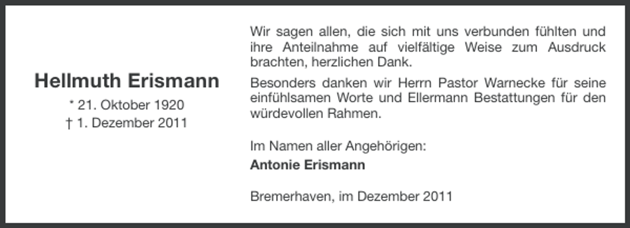 <p>Hellmuth Erismann<br />* 21. Oktober 1920<br />† 1. Dezember 2011</p><p>Wir sagen allen, die sich mit uns verbunden fühlten und<br />ihre Anteilnahme auf vielfältige Weise zum Ausdruck<br />brachten, herzlichen Dank.<br />Besonders danken wir Herrn Pastor Warnecke für seine<br />einfühlsamen Worte und Ellermann Bestattungen für den<br />würdevollen Rahmen.<br />Im Namen aller Angehörigen:<br />Antonie Erismann<br />Bremerhaven, im Dezember 2011</p>