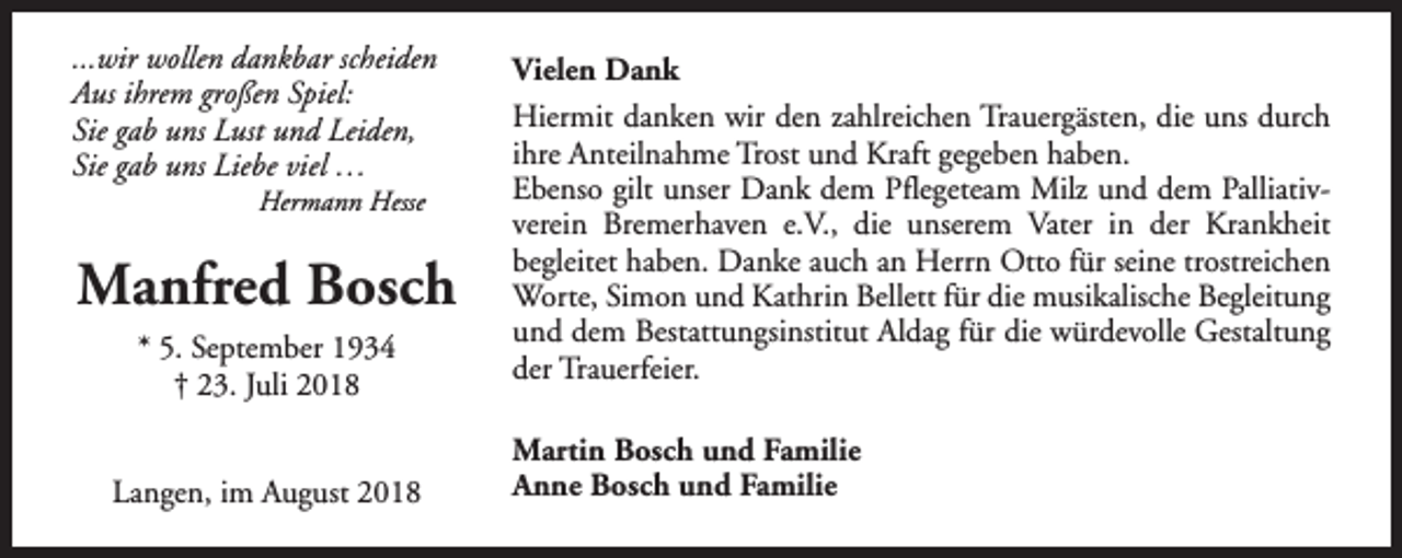 <p>...wir wollen dankbar scheiden<br />Aus ihrem großen Spiel:<br />Sie gab uns Lust und Leiden,<br />Sie gab uns Liebe viel …<br />Hermann Hesse</p><p>Manfred Bosch<br />* 5. September 1934<br />† 23. Juli 2018<br />Langen, im August 2018</p><p>Vielen Dank<br />Hiermit danken wir den zahlreichen Trauergästen, die uns durch<br />ihre Anteilnahme Trost und Kraft gegeben haben.<br />Ebenso gilt unser Dank dem Pflegeteam Milz und dem Palliativverein Bremerhaven e.V., die unserem Vater in der Krankheit<br />begleitet haben. Danke auch an Herrn Otto für seine trostreichen<br />Worte, Simon und Kathrin Bellett für die musikalische Begleitung<br />und dem Bestattungsinstitut Aldag für die würdevolle Gestaltung<br />der Trauerfeier.<br />Martin Bosch und Familie<br />Anne Bosch und Familie</p>