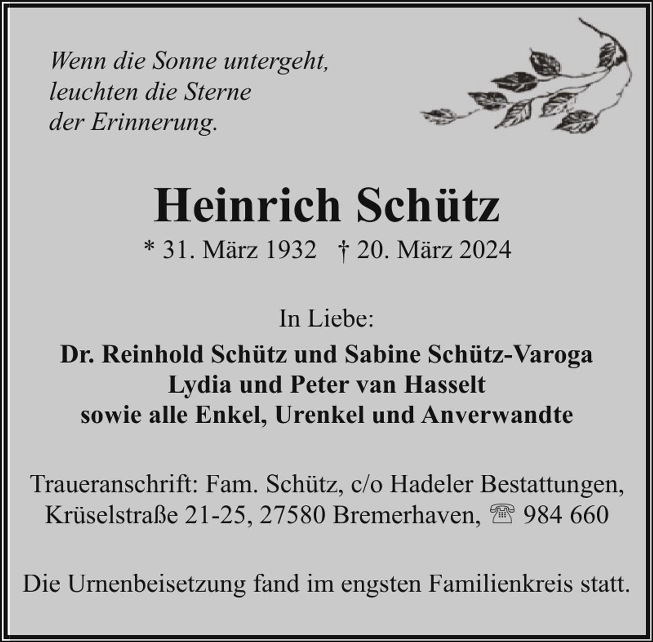 <p>Wenn die Sonne untergeht,<br />leuchten die Sterne<br />der Erinnerung.</p><p>Heinrich Schütz</p><p>* 31. März 1932 † 20. März 2024<br />In Liebe:<br />Dr. Reinhold Schütz und Sabine Schütz-Varoga<br />Lydia und Peter van Hasselt<br />sowie alle Enkel, Urenkel und Anverwandte<br />Traueranschrift: Fam. Schütz, c/o Hadeler Bestattungen,<br />Krüselstraße 21-25, 27580 Bremerhaven, ' 984 660<br />Die Urnenbeisetzung fand im engsten Familienkreis statt.</p>
