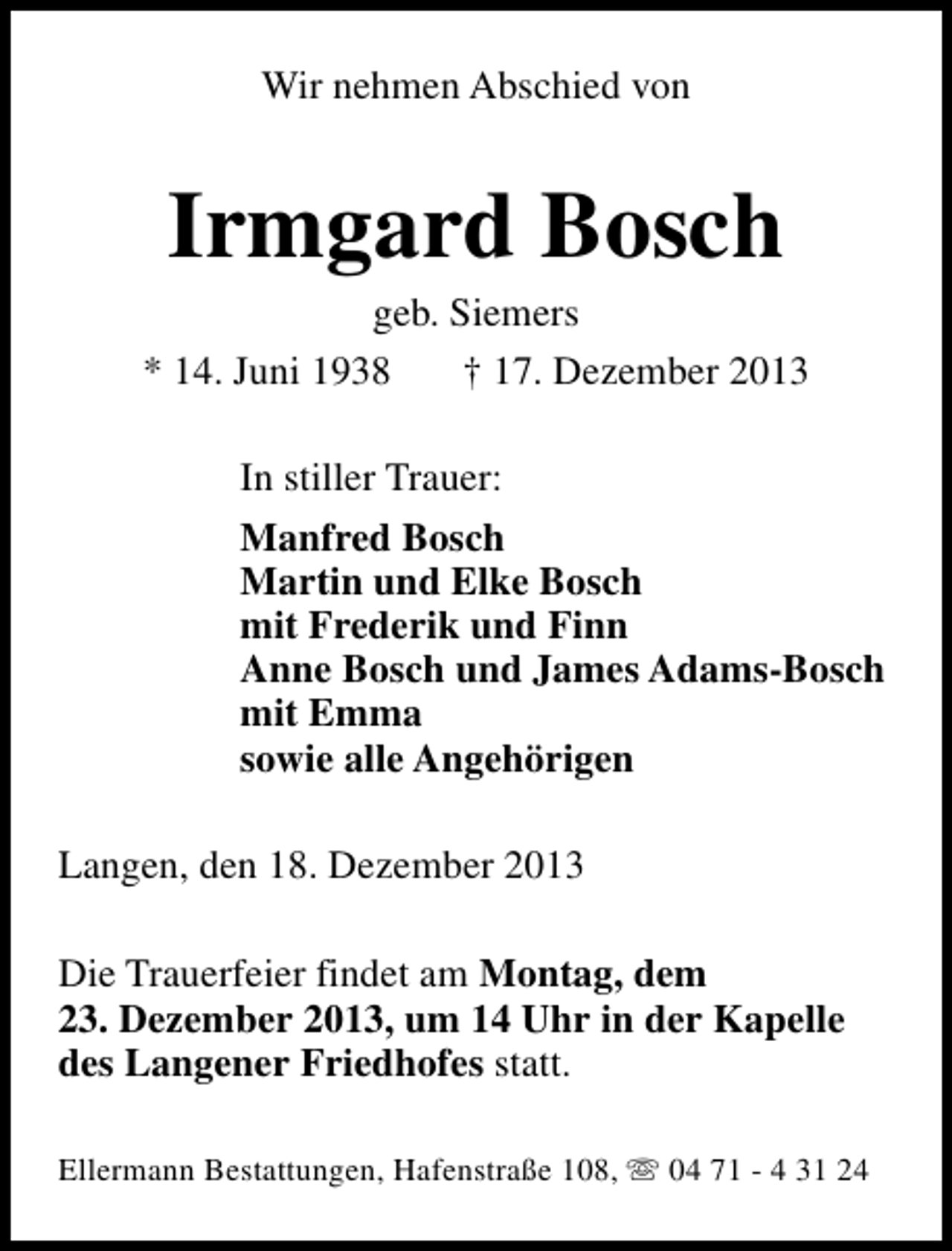 <p>Wir nehmen Abschied von</p>
<p>Irmgard Bosch</p>
<p>geb. Siemers<br />* 14. Juni 1938<br />† 17. Dezember 2013<br />In stiller Trauer:<br />Manfred Bosch<br />Martin und Elke Bosch<br />mit Frederik und Finn<br />Anne Bosch und James Adams-Bosch<br />mit Emma<br />sowie alle Angehörigen<br />Langen, den 18. Dezember 2013<br />Die Trauerfeier findet am Montag, dem<br />23. Dezember 2013, um 14 Uhr in der Kapelle<br />des Langener Friedhofes statt.<br />Ellermann Bestattungen, Hafenstraße 108, s 04 71 - 4 31 24</p>