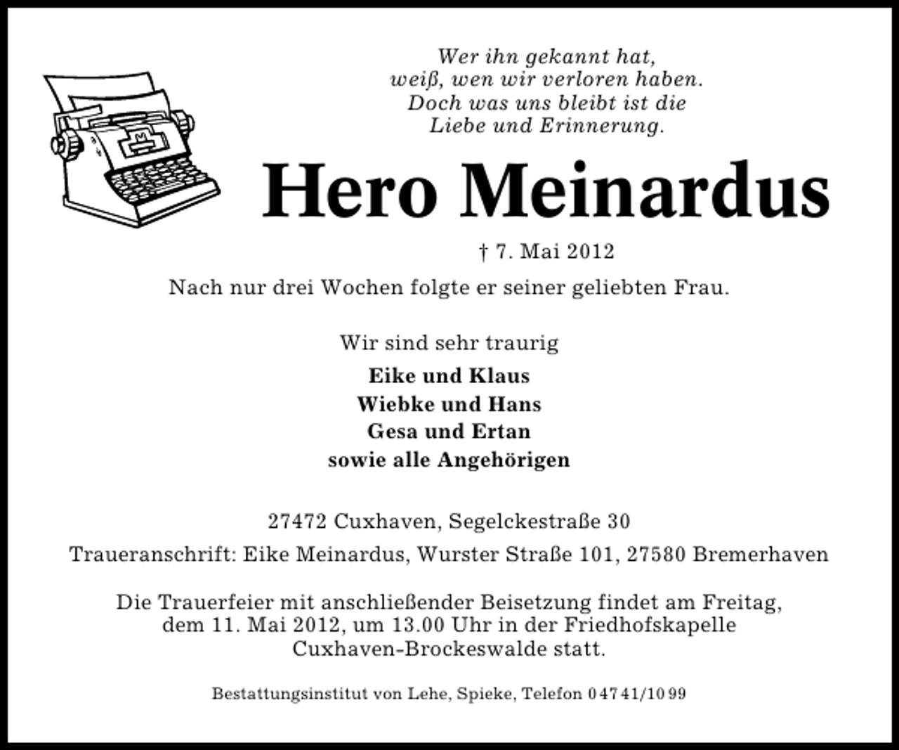 <p>Wer ihn gekannt hat,<br />weiß, wen wir verloren haben.<br />Doch was uns bleibt ist die<br />Liebe und Erinnerung.</p><p>Hero Meinardus<br />† 7. Mai 2012</p><p>Nach nur drei Wochen folgte er seiner geliebten Frau.<br />Wir sind sehr traurig<br />Eike und Klaus<br />Wiebke und Hans<br />Gesa und Ertan<br />sowie alle Angehörigen<br />27472 Cuxhaven, Segelckestraße 30<br />Traueranschrift: Eike Meinardus, Wurster Straße 101, 27580 Bremerhaven<br />Die Trauerfeier mit anschließender Beisetzung findet am Freitag,<br />dem 11. Mai 2012, um 13.00 Uhr in der Friedhofskapelle<br />Cuxhaven-Brockeswalde statt.<br />Bestattungsinstitut von Lehe, Spieke, Telefon 0 47 41/10 99</p>