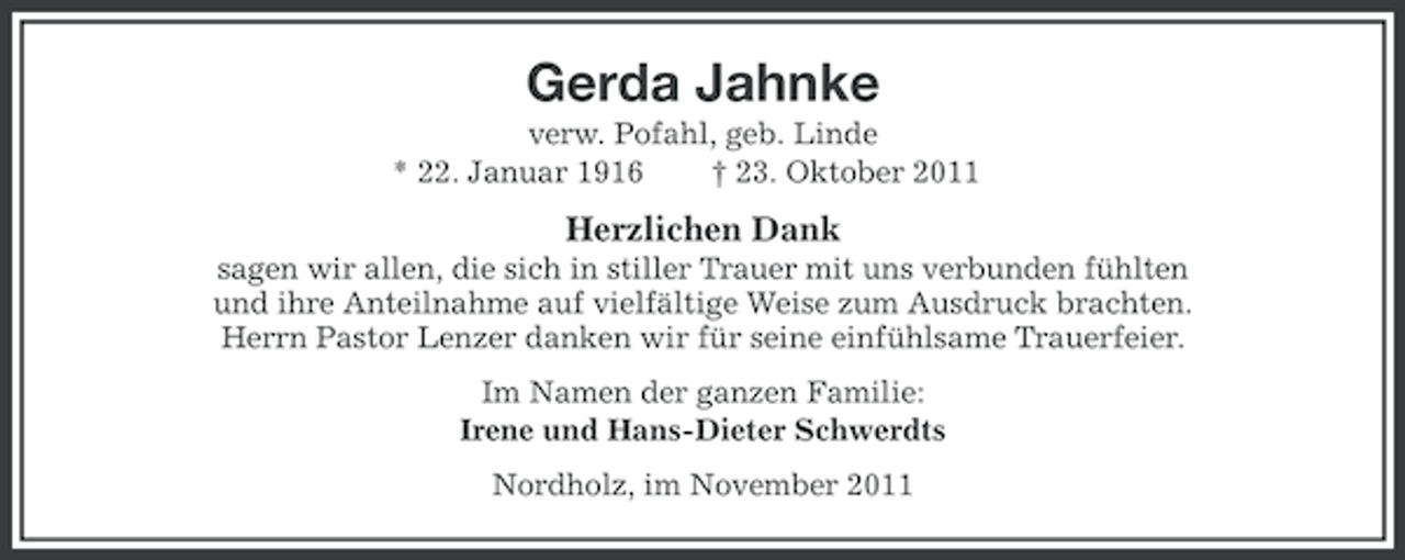 <p>Gerda Jahnke<br />verw. Pofahl, geb. Linde<br />* 22. Januar 1916<br />† 23. Oktober 2011</p><p>Herzlichen Dank<br />sagen wir allen, die sich in stiller Trauer mit uns verbunden fühlten<br />und ihre Anteilnahme auf vielfältige Weise zum Ausdruck brachten.<br />Herrn Pastor Lenzer danken wir für seine einfühlsame Trauerfeier.<br />Im Namen der ganzen Familie:<br />Irene und Hans-Dieter Schwerdts<br />Nordholz, im November 2011</p>