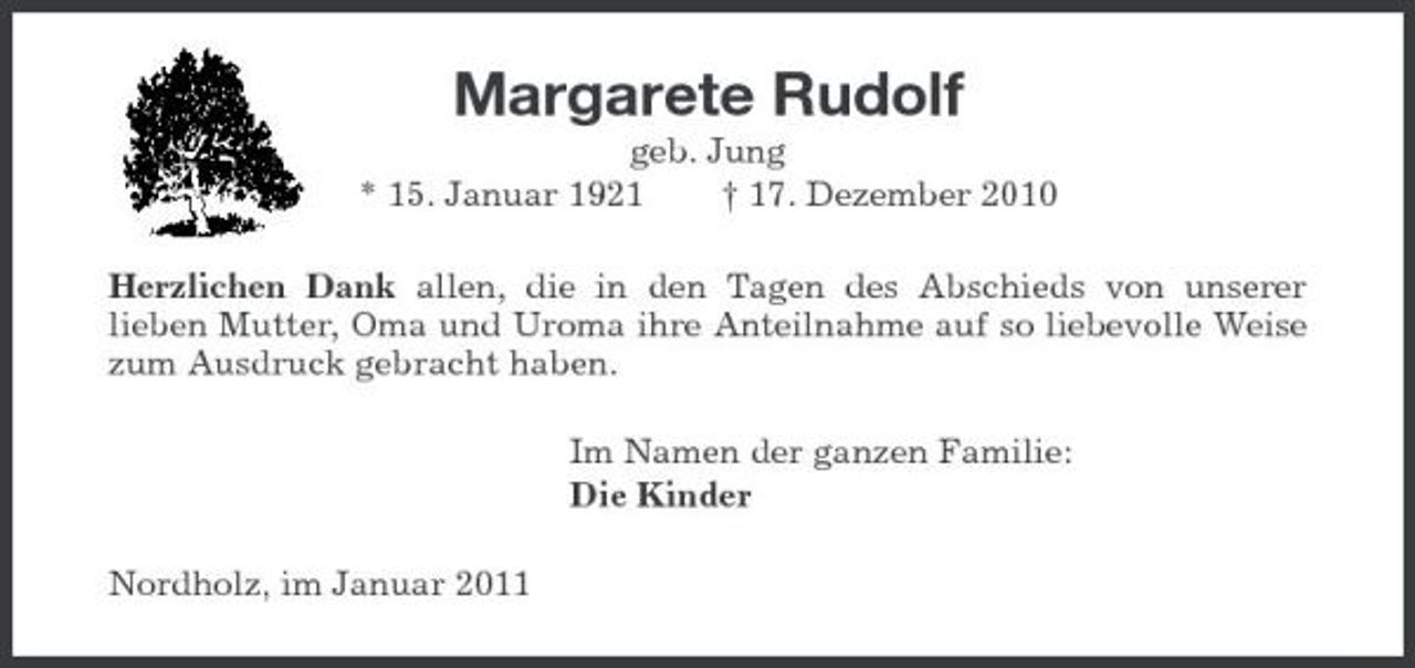 <p>Margarete Rudolf<br />geb. Jung * 15. Januar 1921 † 17. Dezember 2010 Herzlichen Dank allen, die in den Tagen des Abschieds von unserer lieben Mutter, Oma und Uroma ihre Anteilnahme auf so liebevolle Weise zum Ausdruck gebracht haben. Im Namen der ganzen Familie: Die Kinder Nordholz, im Januar 2011</p>