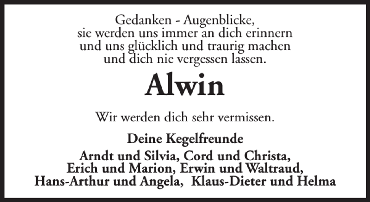 <p>Gedanken - Augenblicke,<br />sie werden uns immer an dich erinnern<br />und uns glücklich und traurig machen<br />und dich nie vergessen lassen.</p><p>Alwin</p><p>Wir werden dich sehr vermissen.<br />Deine Kegelfreunde<br />Arndt und Silvia, Cord und Christa,<br />Erich und Marion, Erwin und Waltraud,<br />Hans-Arthur und Angela, Klaus-Dieter und Helma</p>