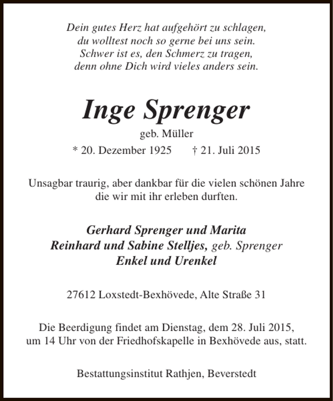 <p>Dein gutes Herz hat aufgehört zu schlagen,<br />du wolltest noch so gerne bei uns sein.<br />Schwer ist es, den Schmerz zu tragen,<br />denn ohne Dich wird vieles anders sein.</p><p>Inge Sprenger</p><p>geb. Müller<br />* 20. Dezember 1925<br />† 21. Juli 2015<br />Unsagbar traurig, aber dankbar für die vielen schönen Jahre<br />die wir mit ihr erleben durften.</p><p>Gerhard Sprenger und Marita<br />Reinhard und Sabine Stelljes, geb. Sprenger<br />Enkel und Urenkel<br />27612 Loxstedt-Bexhövede, Alte Straße 31<br />Die Beerdigung findet am Dienstag, dem 28. Juli 2015,<br />um 14 Uhr von der Friedhofskapelle in Bexhövede aus, statt.<br />Bestattungsinstitut Rathjen, Beverstedt</p>