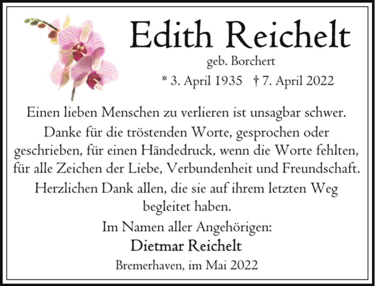 <p>geb. Borchert<br />* 3. April 1935 † 7. April 2022</p>
<p>Einen lieben Menschen zu verlieren ist unsagbar schwer.<br />Danke für die tröstenden Worte, gesprochen oder<br />geschrieben, für einen Händedruck, wenn die Worte fehlten,<br />für alle Zeichen der Liebe, Verbundenheit und Freundschaft.<br />Herzlichen Dank allen, die sie auf ihrem letzten Weg<br />begleitet haben.<br />Im Namen aller Angehörigen:<br />Bremerhaven, im Mai 2022</p>