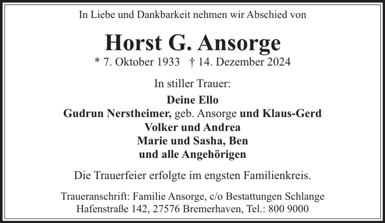 <p>In Liebe und Dankbarkeit nehmen wir Abschied von</p><p>Horst G. Ansorge</p><p>* 7. Oktober 1933 † 14. Dezember 2024<br />In stiller Trauer:<br />Deine Ello<br />Gudrun Nerstheimer, geb. Ansorge und Klaus-Gerd<br />Volker und Andrea<br />Marie und Sasha, Ben<br />und alle Angehörigen<br />Die Trauerfeier erfolgte im engsten Familienkreis.<br />Traueranschrift: Familie Ansorge, c/o Bestattungen Schlange<br />Hafenstraße 142, 27576 Bremerhaven, Tel.: 800 9000</p>