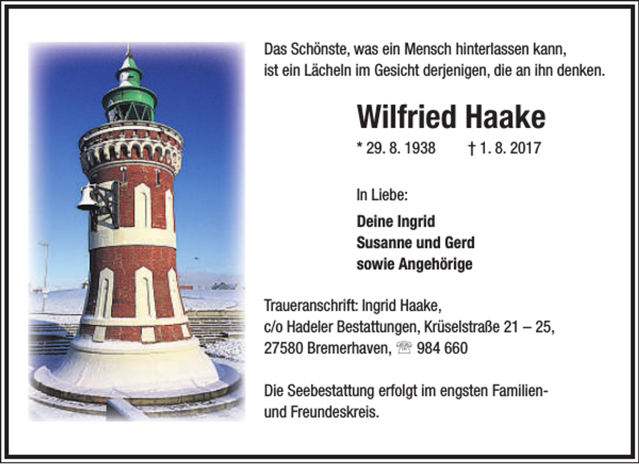 <p>Das Schönste, was ein Mensch hinterlassen kann,<br />ist ein Lächeln im Gesicht derjenigen, die an ihn denken.</p><p>Wilfried Haake<br />* 29. 8. 1938</p><p>† 1. 8. 2017</p><p>In Liebe:<br />Deine Ingrid<br />Susanne und Gerd<br />sowie Angehörige<br />Traueranschrift: Ingrid Haake,<br />c/o Hadeler Bestattungen, Krüselstraße 21 – 25,<br />27580 Bremerhaven,  984 660<br />Die Seebestattung erfolgt im engsten Familienund Freundeskreis.</p>