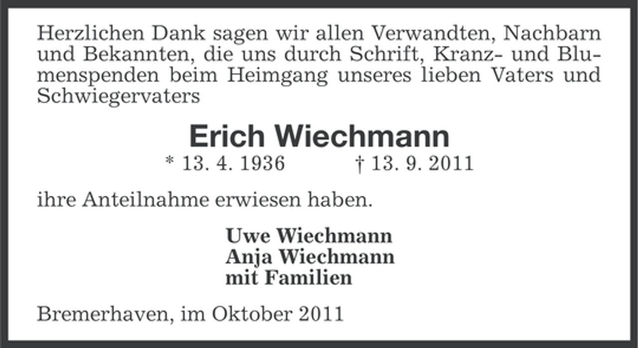 <p>Herzlichen Dank sagen wir allen Verwandten, Nachbarn<br />und Bekannten, die uns durch Schrift, Kranz- und Blumenspenden beim Heimgang unseres lieben Vaters und<br />Schwiegervaters</p><p>Erich Wiechmann<br />* 13. 4. 1936</p><p>† 13. 9. 2011</p><p>ihre Anteilnahme erwiesen haben.<br />Uwe Wiechmann<br />Anja Wiechmann<br />mit Familien<br />Bremerhaven, im Oktober 2011</p>