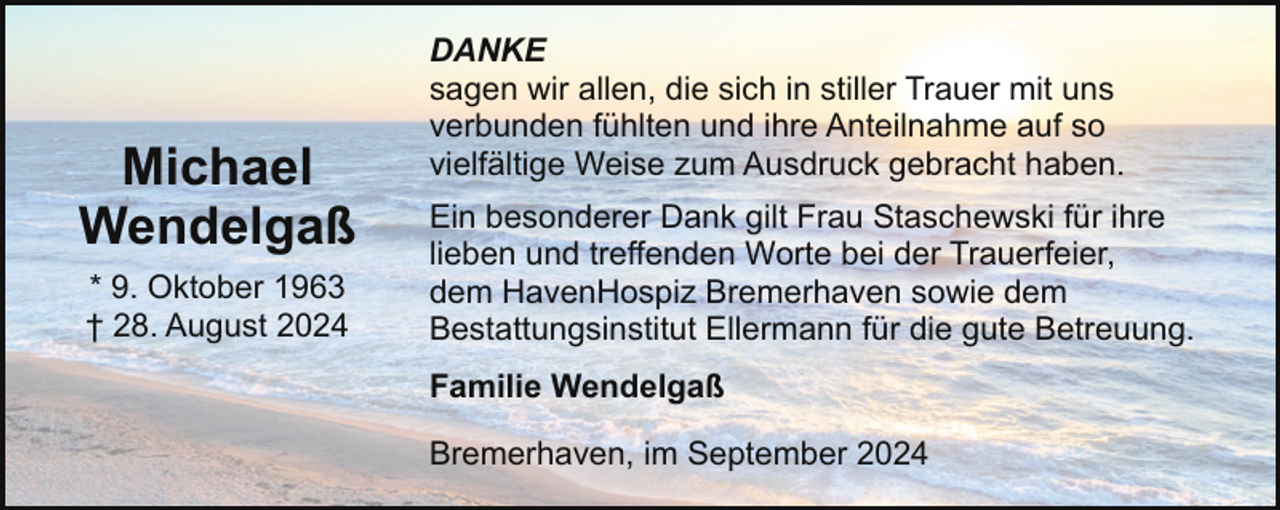<p>Michael<br />Wendelgaß<br />* 9. Oktober 1963<br />† 28. August 2024</p><p>DANKE<br />sagen wir allen, die sich in stiller Trauer mit uns<br />verbunden fühlten und ihre Anteilnahme auf so<br />vielfältige Weise zum Ausdruck gebracht haben.<br />Ein besonderer Dank gilt Frau Staschewski für ihre<br />lieben und treffenden Worte bei der Trauerfeier,<br />dem HavenHospiz Bremerhaven sowie dem<br />Bestattungsinstitut Ellermann für die gute Betreuung.<br />Familie Wendelgaß<br />Bremerhaven, im September 2024</p>