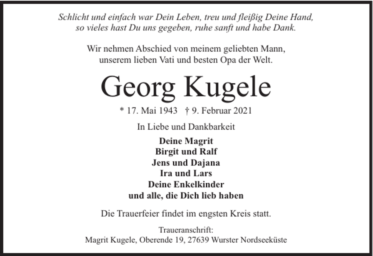 <p>Schlicht und einfach war Dein Leben, treu und fleißig Deine Hand,<br />so vieles hast Du uns gegeben, ruhe sanft und habe Dank.<br />Wir nehmen Abschied von meinem geliebten Mann,<br />unserem lieben Vati und besten Opa der Welt.</p><p>Georg Kugele<br />* 17. Mai 1943 † 9. Februar 2021<br />In Liebe und Dankbarkeit<br />Deine Magrit<br />Birgit und Ralf<br />Jens und Dajana<br />Ira und Lars<br />Deine Enkelkinder<br />und alle, die Dich lieb haben<br />Die Trauerfeier findet im engsten Kreis statt.<br />Traueranschrift:<br />Magrit Kugele, Oberende 19, 27639 Wurster Nordseeküste</p>